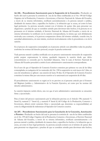 Art 246.- Procedimiento Sancionatorio para la Suspensión de la Concesión.- Producido un
hecho del cual se presuma la comisión de una de las faltas establecidas en el Art. 198 del Código
Orgánico de la Producción, Comercio e Inversiones, el Servicio Nacional de Aduana del Ecuador,
a través de su sistema informático, notificará automáticamente a la persona natural o jurídica,
detallando de manera clara y específica los hechos y la infracción que se acusa, así como la base
legal pertinente. La persona acusada contará con el término de quince días para presentar sus
alegaciones y pruebas de que se considere asistido para desvirtuar tales hechos; si la persona no se
pronuncia en el término señalado, el Servicio Nacional de Aduana del Ecuador, a través de su
sistema informático la notificará con la sanción correspondiente, la misma que será debidamente
motivada; caso contrario, si la persona compareciere dentro del término señalado, vencido éste, la
autoridad administrativa, sin más trámite, resolverá motivadamente sobre la procedencia o no de la
sanción.

En el proceso de suspensión contemplado en el presente artículo son admisibles todas las pruebas
conforme las normas del derecho procesal, excepto la prueba testimonial.

Toda persona natural o jurídica notificada con un proceso sancionatorio merecedor de suspensión
podrá aceptar expresamente la misma, quedando impuesta la sanción desde que dicho
consentimiento es conocido por la Autoridad Aduanera. Ante lo cual, el Servicio Nacional de
Aduana del Ecuador procederá a emitir el acto administrativo sancionatorio correspondiente.

En el caso de que el Operador de Comercio Exterior cometiere por primera vez una de las faltas
contempladas en cualquiera de los numerales del Art. 198 la suspensión no será mayor de 5 días, en
caso de reincidencia se aplicará una sanción de hasta 30 días. Si el Operador de Comercio Exterior
cometiere la misma falta por una tercera ocasión se le sancionará con suspensión de 60 días.

El procedimiento sancionatorio se regirá en lo no previsto en el presente artículo por el Estatuto
del Régimen Jurídico y Administrativo de la Función Ejecutiva, así como por las normas del
derecho administrativo.

La sanción impuesta surtirá efecto, una vez que el acto administrativo sancionatorio se encuentre
firme y ejecutoriado.

Para el inicio del proceso sancionatorio por la infracción prevista en el Artículo 198, numeral 1º,
literal b); numeral 2 º literal d); y numeral 4º literal d) del Código de la Producción, Comercio e
Inversiones, deberá existir sentencia firme y ejecutoriada que determine su responsabilidad, así
como la obligatoriedad de indemnizar al Operador de Comercio exterior.

Art 247.- Procedimiento Sancionatorio para la Cancelación de la Concesión, Autorización
o Permiso.- Producido un hecho del cual se presuma la comisión de una de las faltas establecidas
en el Art. 199 del Código Orgánico de la Producción, Comercio e Inversiones, el Servicio Nacional
de Aduana del Ecuador, a través de su sistema informático, notificará automáticamente a la
persona natural o jurídica, detallando de manera clara y específica los hechos y la infracción que se
acusa, así como la base legal pertinente. La persona acusada contará con el término de quince días
para presentar sus alegaciones y pruebas de que se considere asistido para desvirtuar tales hechos;
 
