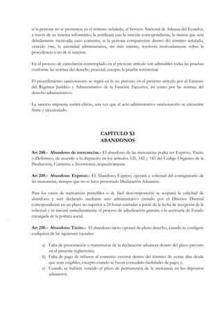 si la persona no se pronuncia en el término señalado, el Servicio Nacional de Aduana del Ecuador,
a través de su sistema informático la notificará con la sanción correspondiente, la misma que será
debidamente motivada; caso contrario, si la persona compareciere dentro del término señalado,
vencido éste, la autoridad administrativa, sin más trámite, resolverá motivadamente sobre la
procedencia o no de la sanción.

En el proceso de cancelación contemplado en el presente artículo son admisibles todas las pruebas
conforme las normas del derecho procesal, excepto la prueba testimonial.

El procedimiento sancionatorio se regirá en lo no previsto en el presente artículo por el Estatuto
del Régimen Jurídico y Administrativo de la Función Ejecutiva, así como por las normas del
derecho administrativo.

La sanción impuesta surtirá efecto, una vez que el acto administrativo sancionatorio se encuentre
firme y ejecutoriado.




                                        CAPÍTULO XI
                                        ABANDONOS

Art 248.- Abandono de mercancías.- El abandono de las mercancías podrá ser Expreso, Tácito
o Definitivo, de acuerdo a lo dispuesto en los artículos 121, 142 y 143 del Código Orgánico de la
Producción, Comercio e Inversiones, respectivamente.

Art 249.- Abandono Expreso.- El Abandono Expreso operará a solicitud del consignatario de
las mercancías, siempre que no se haya presentado Declaración Aduanera.

Para los casos de mercancías perecibles o de fácil descomposición se aceptará la solicitud de
abandono y será declarado mediante acto administrativo emitido por el Director Distrital
correspondiente en un plazo no superior a 24 horas contadas a partir de la fecha de recepción de la
solicitud y se iniciará inmediatamente el proceso de adjudicación gratuita a la secretaría de Estado
encargada de la política social.

Art 250.- Abandono Tácito.- El abandono tácito operará de pleno derecho, cuando se configure
cualquiera de las siguientes causales:

      a) Falta de presentación o transmisión de la declaración aduanera dentro del plazo previsto
         en el presente reglamento;
      b) Falta de pago de tributos al comercio exterior dentro del término de veinte días desde
         que sean exigibles, excepto cuando se hayan concedido facilidades de pago; y,
      c) Cuando se hubiere vencido el plazo de permanencia de la mercancía en los depósitos
         aduaneros.
 