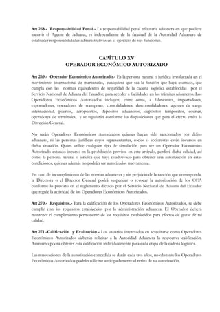 Art 268.- Responsabilidad Penal.- La responsabilidad penal tributaria aduanera en que pudiere
incurrir el Agente de Aduana, es independiente de la facultad de la Autoridad Aduanera de
establecer responsabilidades administrativas en el ejercicio de sus funciones.



                             CAPÍTULO XV
                   OPERADOR ECONÓMICO AUTORIZADO

Art 269.- Operador Económico Autorizado.- Es la persona natural o jurídica involucrada en el
movimiento internacional de mercancías, cualquiera que sea la función que haya asumido, que
cumpla con las normas equivalentes de seguridad de la cadena logística establecidas por el
Servicio Nacional de Aduana del Ecuador, para acceder a facilidades en los trámites aduaneros. Los
Operadores Económicos Autorizados incluyen, entre otros, a fabricantes, importadores,
exportadores, operadores de transporte, consolidadores, desconsolidadores, agentes de carga
internacional, puertos, aeropuertos, depósitos aduaneros, depósitos temporales, courier,
operadores de terminales, y se regularán conforme las disposiciones que para el efecto emita la
Dirección General.

No serán Operadores Económicos Autorizados quienes hayan sido sancionados por delito
aduanero, ni las personas jurídicas cuyos representantes, socios o accionistas estén incursos en
dicha situación. Quien utilice cualquier tipo de simulación para ser un Operador Económico
Autorizado estando incurso en la prohibición prevista en este artículo, perderá dicha calidad, así
como la persona natural o jurídica que haya coadyuvado para obtener una autorización en estas
condiciones, quienes además no podrán ser autorizados nuevamente.

En caso de incumplimiento de las normas aduaneras y sin perjuicio de la sanción que corresponda,
la Directora o el Director General podrá suspender o revocar la autorización de los OEA
conforme lo previsto en el reglamento dictado por el Servicio Nacional de Aduana del Ecuador
que regule la actividad de los Operadores Económicos Autorizados.

Art 270.- Requisitos.- Para la calificación de los Operadores Económicos Autorizados, se debe
cumplir con los requisitos establecidos por la administración aduanera. El Operador deberá
mantener el cumplimiento permanente de los requisitos establecidos para efectos de gozar de tal
calidad.

Art 271.- Calificación y Evaluación.- Los usuarios interesados en acreditarse como Operadores
Económicos Autorizados deberán solicitar a la Autoridad Aduanera la respectiva calificación.
Asimismo podrá obtener esta calificación individualmente para cada etapa de la cadena logística.

Las renovaciones de la autorización concedida se darán cada tres años, no obstante los Operadores
Económicos Autorizados podrán solicitar anticipadamente el retiro de su autorización.
 