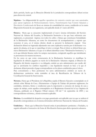 dicho periodo, hecho que la Dirección Distrital de la jurisdicción correspondiente deberá revisar
para efectos de control.

Séptimo.- La obligatoriedad de aquellos operadores de comercio exterior que sean autorizados
para operar regímenes de Perfeccionamiento Activo, Transformación bajo Control Aduanero y
Devolución Condicionada de llevar un sistema de contabilidad de costos, establecida en la cuarta
Disposición General de este reglamento, será aplicable desde el 1 enero del 2012.

Octavo.- Hasta que se encuentre implementado el nuevo sistema informático del Servicio
Nacional de Aduana del Ecuador, la Declaración Sustitutiva a las que hace referencia este
reglamento, se presentará impresa con todos los sellos y firmas que constituyen formalidades
de la Declaración Aduanera, así como los documentos de acompañamiento y soporte que
sustenten el caso, en el mismo distrito donde se presentó la declaración original. Esta
declaración deberá ser ingresada adjuntando una carta explicativa suscrita por el declarante o su
agente de aduana, en la que se especifique el error a corregir. Para el efecto se deberá llenar una
nueva Declaración Aduanera a la que se le deberá identificar como “Declaración Sustitutiva,” y
en la que deberán llenarse todos los campos nuevamente, corrigiendo aquellos que inicialmente
se presentaron de manera incorrecta.
En los casos en que como consecuencia de la Declaración Sustitutiva se modifique la
liquidación de tributos pagados en razón de la Declaración Aduanera original, el Director de
Despacho del distrito respectivo o su delegado, emitirá un acto administrativo por medio del
que se autorizarán los cambios requeridos y una liquidación manual en base a la que el
declarante deberá proceder al pago correspondiente en los plazos establecidos para el efecto.
Para conocimiento y fines pertinentes los actos administrativos emitidos en razón de
declaraciones sustitutivas serán remitidos al área de Rectificación de Tributos de la
Coordinación General de Intervención.

Noveno.- Hasta que el Presidente de la República expida el Decreto Ejecutivo contemplado en el
artículo sobre Menaje de Casa y Herramientas o Equipo de Trabajo del presente reglamento, las
cantidades, términos, límites y condiciones para la importación a consumo de menaje de casa y
equipo de trabajo, serán aquellos contemplados en el Reglamento General de la Ley Orgánica de
Aduanas, publicado en el Registro Oficial número 158 del 7 de septiembre de 2000 y sus
correspondientes reformas, y demás normativa aplicable.

Décimo.- La modalidad de despacho con pago garantizado será aplicable una vez que se realicen el
desarrollo correspondiente en el sistema informático del Servicio Nacional de Aduana del Ecuador.

Undécimo.- Hasta que la Dirección General emita el procedimiento pertinente a Traslados, se
seguirá utilizando el instructivo de Guías de Movilización Interna para dicha operación aduanera.
 