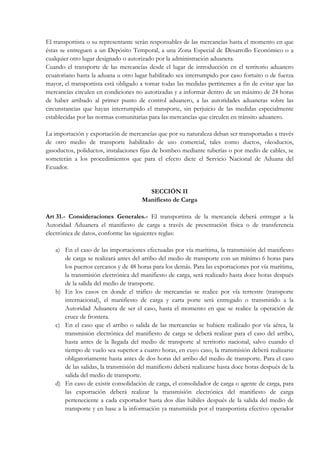 El transportista o su representante serán responsables de las mercancías hasta el momento en que
éstas se entreguen a un Depósito Temporal, a una Zona Especial de Desarrollo Económico o a
cualquier otro lugar designado o autorizado por la administración aduanera.
Cuando el transporte de las mercancías desde el lugar de introducción en el territorio aduanero
ecuatoriano hasta la aduana u otro lugar habilitado sea interrumpido por caso fortuito o de fuerza
mayor, el transportista está obligado a tomar todas las medidas pertinentes a fin de evitar que las
mercancías circulen en condiciones no autorizadas y a informar dentro de un máximo de 24 horas
de haber arribado al primer punto de control aduanero, a las autoridades aduaneras sobre las
circunstancias que hayan interrumpido el transporte, sin perjuicio de las medidas especialmente
establecidas por las normas comunitarias para las mercancías que circulen en tránsito aduanero.

La importación y exportación de mercancías que por su naturaleza deban ser transportadas a través
de otro medio de transporte habilitado de uso comercial, tales como ductos, oleoductos,
gasoductos, poliductos, instalaciones fijas de bombeo mediante tuberías o por medio de cables, se
someterán a los procedimientos que para el efecto dicte el Servicio Nacional de Aduana del
Ecuador.


                                        SECCIÓN II
                                      Manifiesto de Carga

Art 31.- Consideraciones Generales.- El transportista de la mercancía deberá entregar a la
Autoridad Aduanera el manifiesto de carga a través de presentación física o de transferencia
electrónica de datos, conforme las siguientes reglas:

   a) En el caso de las importaciones efectuadas por vía marítima, la transmisión del manifiesto
      de carga se realizará antes del arribo del medio de transporte con un mínimo 6 horas para
      los puertos cercanos y de 48 horas para los demás. Para las exportaciones por vía marítima,
      la transmisión electrónica del manifiesto de carga, será realizado hasta doce horas después
      de la salida del medio de transporte.
   b) En los casos en donde el tráfico de mercancías se realice por vía terrestre (transporte
      internacional), el manifiesto de carga y carta porte será entregado o transmitido a la
      Autoridad Aduanera de ser el caso, hasta el momento en que se realice la operación de
      cruce de frontera.
   c) En el caso que el arribo o salida de las mercancías se hubiere realizado por vía aérea, la
      transmisión electrónica del manifiesto de carga se deberá realizar para el caso del arribo,
      hasta antes de la llegada del medio de transporte al territorio nacional, salvo cuando el
      tiempo de vuelo sea superior a cuatro horas, en cuyo caso, la transmisión deberá realizarse
      obligatoriamente hasta antes de dos horas del arribo del medio de transporte. Para el caso
      de las salidas, la transmisión del manifiesto deberá realizarse hasta doce horas después de la
      salida del medio de transporte.
   d) En caso de existir consolidación de carga, el consolidador de carga o agente de carga, para
      las exportación deberá realizar la transmisión electrónica del manifiesto de carga
      perteneciente a cada exportador hasta dos días hábiles después de la salida del medio de
      transporte y en base a la información ya transmitida por el transportista efectivo operador
 