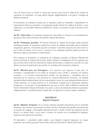 casos de fuerza mayor en donde se retrase por más de cuatro horas la salida de los medios de
transporte, el contenedor o la carga deberá ingresar obligatoriamente a los patios o bodegas de
Depósito temporal.

El documento de transporte emitido por el operador, podrá ser endosable y dependiendo los
requerimientos del nuevo portador, el consignatario podrá solicitar los cambios de destino y rutas
respectivas, a la Autoridad Aduanera jurisdiccional donde se encuentre la carga al momento de la
solicitud.

Art 49.- Cubre faltas.- La operación aduanera de cubre faltas se someterá a los procedimientos
que para el efecto dicte el Servicio Nacional de Aduana del Ecuador.

Art 50.- Embarques parciales.- El Servicio Nacional de Aduana del Ecuador podrá autorizar
embarques parciales de mercancía, cuando ésta se trate de unidades funcionales para la industria,
maquinarias, aparatos o mercancías que por su volumen o naturaleza requieran de varios envíos; o
por la falta de espacio en las naves o aeronaves. Los embarques parciales podrán provenir de
diferentes orígenes, procedencia o embarcadores.

Para autorizar al beneficiario el tratamiento de embarques parciales, el Director Distrital del
Servicio Nacional de Aduana del Ecuador, deberá verificar el cumplimiento de los requisitos que
para el efecto dicte el Servicio Nacional de Aduana del Ecuador, y señalará los controles a los que
deberá someterse la importación, de acuerdo a la naturaleza de la mercancía a importar.

Art 51.- Material para uso Emergente.- Los repuestos que ingresen al país para ser
instalados o reemplazados en un medio de transporte aéreo (AOG) o marítimo, de bandera
extranjera y en servicios internacionales, podrán ser descargados y trasladados para la
reparación de los mismos, y esta operación no requerirá Declaración Aduanera. La señalada
operación deberá realizarse dentro de una zona primaria o entre dos zonas primarias distintas bajo el
control aduanero, en el plazo previsto en la autorización otorgada por el funcionario aduanero
competente, y de acuerdo a los procedimientos que para el efecto señale el Director General del
Servicio Nacional de Aduana del Ecuador. Las partes o piezas reemplazadas deberán reexportarse
obligatoriamente o se podrán destruir, siempre que esta operación no acarree impacto ambiental.


                                         SECCIÓN IV
                                       Depósito Temporal

Art 52.- Depósito Temporal.- Es el servicio aduanero prestado directamente por la Autoridad
Aduanera o por terceros concesionarios de dicho servicio, destinado para aquellas mercancías que
no puedan ser cargadas o descargadas directamente hacia o desde el medio de transporte que las
llevará a su destino final, o cuyo retiro o levante, de acuerdo con la modalidad de despacho,
requieran otras operaciones aduaneras.

El importador o exportador podrá señalar a qué depósito temporal ingresaran sus cargas,
conforme a las normas que para el efecto dicte el Servicio Nacional de Aduana del Ecuador.
 