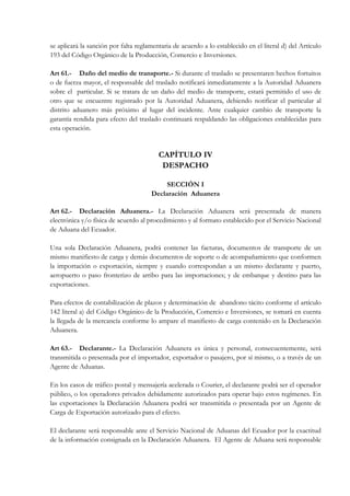 se aplicará la sanción por falta reglamentaria de acuerdo a lo establecido en el literal d) del Artículo
193 del Código Orgánico de la Producción, Comercio e Inversiones.

Art 61.- Daño del medio de transporte.- Si durante el traslado se presentaren hechos fortuitos
o de fuerza mayor, el responsable del traslado notificará inmediatamente a la Autoridad Aduanera
sobre el particular. Si se tratara de un daño del medio de transporte, estará permitido el uso de
otro que se encuentre registrado por la Autoridad Aduanera, debiendo notificar el particular al
distrito aduanero más próximo al lugar del incidente. Ante cualquier cambio de transporte la
garantía rendida para efecto del traslado continuará respaldando las obligaciones establecidas para
esta operación.


                                         CAPÍTULO IV
                                          DESPACHO

                                           SECCIÓN I
                                      Declaración Aduanera

Art 62.- Declaración Aduanera.- La Declaración Aduanera será presentada de manera
electrónica y/o física de acuerdo al procedimiento y al formato establecido por el Servicio Nacional
de Aduana del Ecuador.

Una sola Declaración Aduanera, podrá contener las facturas, documentos de transporte de un
mismo manifiesto de carga y demás documentos de soporte o de acompañamiento que conformen
la importación o exportación, siempre y cuando correspondan a un mismo declarante y puerto,
aeropuerto o paso fronterizo de arribo para las importaciones; y de embarque y destino para las
exportaciones.

Para efectos de contabilización de plazos y determinación de abandono tácito conforme el artículo
142 literal a) del Código Orgánico de la Producción, Comercio e Inversiones, se tomará en cuenta
la llegada de la mercancía conforme lo ampare el manifiesto de carga contenido en la Declaración
Aduanera.

Art 63.- Declarante.- La Declaración Aduanera es única y personal, consecuentemente, será
transmitida o presentada por el importador, exportador o pasajero, por sí mismo, o a través de un
Agente de Aduanas.

En los casos de tráfico postal y mensajería acelerada o Courier, el declarante podrá ser el operador
público, o los operadores privados debidamente autorizados para operar bajo estos regímenes. En
las exportaciones la Declaración Aduanera podrá ser transmitida o presentada por un Agente de
Carga de Exportación autorizado para el efecto.

El declarante será responsable ante el Servicio Nacional de Aduanas del Ecuador por la exactitud
de la información consignada en la Declaración Aduanera. El Agente de Aduana será responsable
 