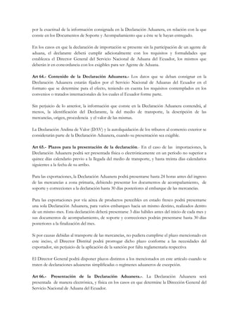 por la exactitud de la información consignada en la Declaración Aduanera, en relación con la que
conste en los Documentos de Soporte y Acompañamiento que a éste se le hayan entregado.

En los casos en que la declaración de importación se presente sin la participación de un agente de
aduana, el declarante deberá cumplir adicionalmente con los requisitos y formalidades que
establezca el Director General del Servicio Nacional de Aduana del Ecuador, los mismos que
deberán ir en concordancia con los exigibles para ser Agente de Aduana.

Art 64.- Contenido de la Declaración Aduanera.- Los datos que se deban consignar en la
Declaración Aduanera estarán fijados por el Servicio Nacional de Aduanas del Ecuador en el
formato que se determine para el efecto, teniendo en cuenta los requisitos contemplados en los
convenios o tratados internacionales de los cuales el Ecuador forme parte.

Sin perjuicio de lo anterior, la información que conste en la Declaración Aduanera contendrá, al
menos, la identificación del Declarante, la del medio de transporte, la descripción de las
mercancías, origen, procedencia y el valor de las mismas.

La Declaración Andina de Valor (DAV) y la autoliquidación de los tributos al comercio exterior se
considerarán parte de la Declaración Aduanera, cuando su presentación sea exigible.

Art 65.- Plazos para la presentación de la declaración.- En el caso de las importaciones, la
Declaración Aduanera podrá ser presentada física o electrónicamente en un período no superior a
quince días calendario previo a la llegada del medio de transporte, y hasta treinta días calendarios
siguientes a la fecha de su arribo.

Para las exportaciones, la Declaración Aduanera podrá presentarse hasta 24 horas antes del ingreso
de las mercancías a zona primaria, debiendo presentar los documentos de acompañamiento, de
soporte y correcciones a la declaración hasta 30 días posteriores al embarque de las mercancías.

Para las exportaciones por vía aérea de productos perecibles en estado fresco podrá presentarse
una sola Declaración Aduanera, para varios embarques hacia un mismo destino, realizados dentro
de un mismo mes. Esta declaración deberá presentarse 3 días hábiles antes del inicio de cada mes y
sus documentos de acompañamiento, de soporte y correcciones podrán presentarse hasta 30 días
posteriores a la finalización del mes.

Si por causas debidas al transporte de las mercancías, no pudiera cumplirse el plazo mencionado en
este inciso, el Director Distrital podrá prorrogar dicho plazo conforme a las necesidades del
exportador, sin perjuicio de la aplicación de la sanción por falta reglamentaria respectiva

El Director General podrá disponer plazos distintos a los mencionados en este artículo cuando se
traten de declaraciones aduaneras simplificadas o regímenes aduaneros de excepción.

Art 66.- Presentación de la Declaración Aduanera.-. La Declaración Aduanera será
presentada de manera electrónica, y física en los casos en que determine la Dirección General del
Servicio Nacional de Aduana del Ecuador.
 