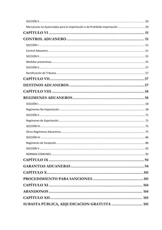 SECCIÓN II  ............................................................................................................................................ 50 
            .
  Mercancías no Autorizadas para la Importación o de Prohibida Importación .................................... 50 

CAPÍTULO VI ................................................................................................ 51  
CONTROL ADUANERO .............................................................................. 51 
  SECCIÓN I  ............................................................................................................................................. 51 
           .
  Control Aduanero ................................................................................................................................. 51 
  SECCION II  ............................................................................................................................................ 55 
            .
  Medidas preventivas ............................................................................................................................ 55 
  SECCIÓN II  ............................................................................................................................................ 57 
            .
  Rectificación de Tributos ...................................................................................................................... 57 

CAPÍTULO VII ............................................................................................... 57  
DESTINOS ADUANEROS ............................................................................ 57 
CAPÍTULO VIII ............................................................................................. 58 
REGIMENES ADUANEROS ........................................................................ 58 
  SECCIÓN I  ............................................................................................................................................. 58 
           .
  Regímenes De Importación .................................................................................................................. 58 
  SECCIÓN II  ............................................................................................................................................ 71 
            .
  Regímenes de Exportación ................................................................................................................... 71 
  SECCIÓN III  ........................................................................................................................................... 75 
             .
  Otros Regímenes Aduaneros ................................................................................................................ 75 
  SECCIÓN IV ........................................................................................................................................... 86 
  Regímenes de Excepción ...................................................................................................................... 86 
  SECCIÓN V ............................................................................................................................................ 92 
  NORMAS COMUNES ............................................................................................................................. 92 

CAPÍTULO IX ................................................................................................ 94  
GARANTIAS ADUANERAS .......................................................................... 94  
CAPÍTULO X ................................................................................................. 101 
PROCEDIMIENTO PARA SANCIONES ................................................... 101 
CAPÍTULO XI .............................................................................................. 104 
ABANDONOS .............................................................................................. 104 
CAPÍTULO XII ............................................................................................. 105 
SUBASTA PÚBLICA, ADJUDICACION GRATUITA ............................... 105 
 