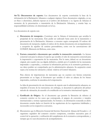 Art 72.- Documentos de soporte: Los documentos de soporte constituirán la base de la
información de la Declaración Aduanera a cualquier régimen. Estos documentos originales, ya sea
en físico o electrónico, deberán reposar en el archivo del declarante o su Agente de Aduanas al
momento de la presentación o transmisión de la Declaración Aduanera, y estarán bajo su
responsabilidad conforme a lo determinado en la Ley.

Los documentos de soporte son:

   a) Documento de transporte.- Constituye ante la Aduana el instrumento que acredita la
      propiedad de las mercancías. Éste podrá ser endosado hasta antes de la transmisión o
      presentación de la Declaración Aduanera a consumo según corresponda. El endoso del
      documento de transporte, implica el endoso de los demás documentos de acompañamiento
      a excepción de aquellos de carácter personalísimo, como son las autorizaciones del
      CONSEP, Ministerio de Defensa, entre otras.

   b) Factura comercial o documento que acredite la transacción comercial.- La factura
      comercial será para la aduana el soporte que acredite el valor de transacción comercial para
      la importación o exportación de las mercancías. Por lo tanto, deberá ser un documento
      original, aún cuando éste sea digital, definitivo, emitido por el vendedor de las mercancías
      importadas o exportadas, y contener la información prevista en la normativa pertinente y
      sus datos podrán ser comprobados por la administración aduanera. Su aceptación estará
      sujeta a las normas de valoración y demás relativas al Control Aduanero.

       Para efectos de importaciones de mercancías que no cuenten con factura comercial,
       presentarán en su lugar, el documento que acredite el valor en aduana de los bienes
       importados, conforme la naturaleza de la importación.

       La falta de presentación de este documento de soporte ante la administración aduanera, no
       impedirá el levante de las mercancías; sin embargo, se descartará la aplicación del primer
       método de valoración, de acuerdo a lo establecido en la normativa internacional vigente.

   c) Certificado de Origen.- Es el documento que permite la liberación de tributos al
      comercio exterior en los casos que corresponda, al amparo de convenios o tratados
      internacionales y normas supranacionales. Su formato y la información contenida en dicho
      documento estarán dados en función de las regulaciones de los organismos habilitados y
      reconocidos en los respectivos convenios.

   d) Documentos que la Dirección General del Servicio Nacional de Aduana del Ecuador o el
      organismo regulador del comercio exterior competente, considere necesarios para el
      control de la operación y verificación del cumplimiento de la normativa correspondiente, y
      siempre que no sean documentos de acompañamiento.
 