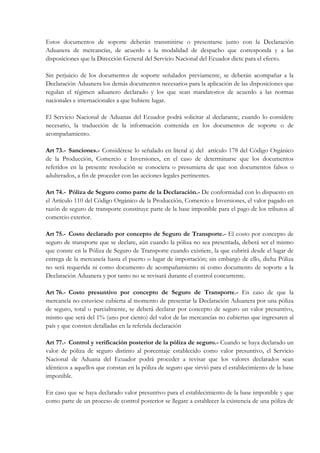 Estos documentos de soporte deberán transmitirse o presentarse junto con la Declaración
Aduanera de mercancías, de acuerdo a la modalidad de despacho que corresponda y a las
disposiciones que la Dirección General del Servicio Nacional del Ecuador dicte para el efecto.

Sin perjuicio de los documentos de soporte señalados previamente, se deberán acompañar a la
Declaración Aduanera los demás documentos necesarios para la aplicación de las disposiciones que
regulan el régimen aduanero declarado y los que sean mandatorios de acuerdo a las normas
nacionales e internacionales a que hubiere lugar.

El Servicio Nacional de Aduanas del Ecuador podrá solicitar al declarante, cuando lo considere
necesario, la traducción de la información contenida en los documentos de soporte o de
acompañamiento.

Art 73.- Sanciones.- Considérese lo señalado en literal a) del artículo 178 del Código Orgánico
de la Producción, Comercio e Inversiones, en el caso de determinarse que los documentos
referidos en la presente resolución se conociera o presumiera de que son documentos falsos o
adulterados, a fin de proceder con las acciones legales pertinentes.

Art 74.- Póliza de Seguro como parte de la Declaración.- De conformidad con lo dispuesto en
el Artículo 110 del Código Orgánico de la Producción, Comercio e Inversiones, el valor pagado en
razón de seguro de transporte constituye parte de la base imponible para el pago de los tributos al
comercio exterior.

Art 75.- Costo declarado por concepto de Seguro de Transporte.- El costo por concepto de
seguro de transporte que se declare, aún cuando la póliza no sea presentada, deberá ser el mismo
que conste en la Póliza de Seguro de Transporte cuando existiere, la que cubrirá desde el lugar de
entrega de la mercancía hasta el puerto o lugar de importación; sin embargo de ello, dicha Póliza
no será requerida ni como documento de acompañamiento ni como documento de soporte a la
Declaración Aduanera y por tanto no se revisará durante el control concurrente.

Art 76.- Costo presuntivo por concepto de Seguro de Transporte.- En caso de que la
mercancía no estuviese cubierta al momento de presentar la Declaración Aduanera por una póliza
de seguro, total o parcialmente, se deberá declarar por concepto de seguro un valor presuntivo,
mismo que será del 1% (uno por ciento) del valor de las mercancías no cubiertas que ingresaren al
país y que consten detalladas en la referida declaración

Art 77.- Control y verificación posterior de la póliza de seguro.- Cuando se haya declarado un
valor de póliza de seguro distinto al porcentaje establecido como valor presuntivo, el Servicio
Nacional de Aduana del Ecuador podrá proceder a revisar que los valores declarados sean
idénticos a aquellos que constan en la póliza de seguro que sirvió para el establecimiento de la base
imponible.

En caso que se haya declarado valor presuntivo para el establecimiento de la base imponible y que
como parte de un proceso de control posterior se llegare a establecer la existencia de una póliza de
 