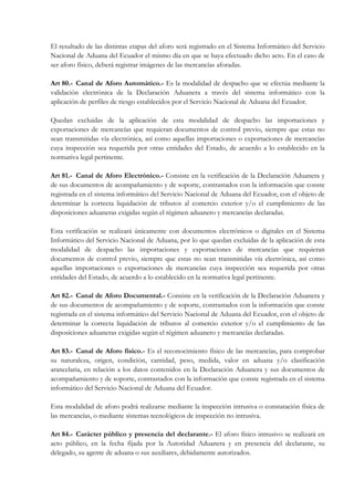 El resultado de las distintas etapas del aforo será registrado en el Sistema Informático del Servicio
Nacional de Aduana del Ecuador el mismo día en que se haya efectuado dicho acto. En el caso de
ser aforo físico, deberá registrar imágenes de las mercancías aforadas.

Art 80.- Canal de Aforo Automático.- Es la modalidad de despacho que se efectúa mediante la
validación electrónica de la Declaración Aduanera a través del sistema informático con la
aplicación de perfiles de riesgo establecidos por el Servicio Nacional de Aduana del Ecuador.

Quedan excluidas de la aplicación de esta modalidad de despacho las importaciones y
exportaciones de mercancías que requieran documentos de control previo, siempre que estas no
sean transmitidas vía electrónica, así como aquellas importaciones o exportaciones de mercancías
cuya inspección sea requerida por otras entidades del Estado, de acuerdo a lo establecido en la
normativa legal pertinente.

Art 81.- Canal de Aforo Electrónico.- Consiste en la verificación de la Declaración Aduanera y
de sus documentos de acompañamiento y de soporte, contrastados con la información que conste
registrada en el sistema informático del Servicio Nacional de Aduana del Ecuador, con el objeto de
determinar la correcta liquidación de tributos al comercio exterior y/o el cumplimiento de las
disposiciones aduaneras exigidas según el régimen aduanero y mercancías declaradas.

Esta verificación se realizará únicamente con documentos electrónicos o digitales en el Sistema
Informático del Servicio Nacional de Aduana, por lo que quedan excluidas de la aplicación de esta
modalidad de despacho las importaciones y exportaciones de mercancías que requieran
documentos de control previo, siempre que estas no sean transmitidas vía electrónica, así como
aquellas importaciones o exportaciones de mercancías cuya inspección sea requerida por otras
entidades del Estado, de acuerdo a lo establecido en la normativa legal pertinente.

Art 82.- Canal de Aforo Documental.- Consiste en la verificación de la Declaración Aduanera y
de sus documentos de acompañamiento y de soporte, contrastados con la información que conste
registrada en el sistema informático del Servicio Nacional de Aduana del Ecuador, con el objeto de
determinar la correcta liquidación de tributos al comercio exterior y/o el cumplimiento de las
disposiciones aduaneras exigidas según el régimen aduanero y mercancías declaradas.

Art 83.- Canal de Aforo físico.- Es el reconocimiento físico de las mercancías, para comprobar
su naturaleza, origen, condición, cantidad, peso, medida, valor en aduana y/o clasificación
arancelaria, en relación a los datos contenidos en la Declaración Aduanera y sus documentos de
acompañamiento y de soporte, contrastados con la información que conste registrada en el sistema
informático del Servicio Nacional de Aduana del Ecuador.

Esta modalidad de aforo podrá realizarse mediante la inspección intrusiva o constatación física de
las mercancías, o mediante sistemas tecnológicos de inspección no intrusiva.

Art 84.- Carácter público y presencia del declarante.- El aforo físico intrusivo se realizará en
acto público, en la fecha fijada por la Autoridad Aduanera y en presencia del declarante, su
delegado, su agente de aduana o sus auxiliares, debidamente autorizados.
 