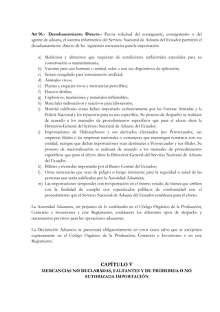 Art 96.- Desaduanamiento Directo.- Previa solicitud del consignante, consignatario o del
agente de aduana, el sistema informático del Servicio Nacional de Aduana del Ecuador permitirá el
desaduanamiento directo de las siguientes mercancías para la importación:

   a) Medicinas y alimentos que requieran de condiciones ambientales especiales para su
      conservación o mantenimiento;
   b) Vacunas para uso humano o animal, solas o con sus dispositivos de aplicación;
   c) Semen congelado para inseminación artificial;
   d) Animales vivos;
   e) Plantas y esquejes vivos y mercancías perecibles;
   f) Huevos fértiles;
   g) Explosivos, municiones y materiales inflamables;
   h) Materiales radioactivos y reactivos para laboratorio;
   i) Material calificado como bélico importado exclusivamente por las Fuerzas Armadas y la
      Policía Nacional y los repuestos para su uso específico. Su proceso de despacho se realizará
      de acuerdo a los manuales de procedimientos específicos que para el efecto dicte la
      Dirección General del Servicio Nacional de Aduana del Ecuador.
   j) Importaciones de Hidrocarburos y sus derivados efectuados por Petroecuador, sus
      empresas filiales o las empresas nacionales o extranjeras que mantengan contratos con esa
      entidad, siempre que dichas importaciones sean destinadas a Petroecuador y sus filiales. Su
      proceso de nacionalización se realizará de acuerdo a los manuales de procedimientos
      específicos que para el efecto dicte la Dirección General del Servicio Nacional de Aduana
      del Ecuador.
   k) Billetes y monedas importadas por el Banco Central del Ecuador;
   l) Otras mercancías que sean de peligro o riesgo inminente para la seguridad o salud de las
      personas que serán calificadas por la Autoridad Aduanera;
   m) Las importaciones temporales con reexportación en el mismo estado, de bienes que arriben
      con la finalidad de cumplir con espectáculos públicos de conformidad con el
      procedimiento que el Servicio Nacional de Aduana del Ecuador establezca para el efecto.

La Autoridad Aduanera, sin perjuicio de lo establecido en el Código Orgánico de la Producción,
Comercio e Inversiones y este Reglamento, establecerá los diferentes tipos de despacho y
tratamientos previstos para las operaciones aduaneras.

La Declaración Aduanera se presentará obligatoriamente en estos casos salvo que se exceptúen
expresamente en el Código Orgánico de la Producción, Comercio e Inversiones o en este
Reglamento.




                                       CAPÍTULO V
     MERCANCIAS NO DECLARADAS, FALTANTES Y DE PROHIBIDA O NO
                    AUTORIZADA IMPORTACIÓN
 