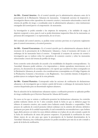 Art 104.- Control Anterior.- Es el control ejercido por la administración aduanera antes de la
presentación de la Declaración Aduanera de mercancías. Comprende acciones de inspección o
investigación directa sobre operadores de comercio exterior y mercancías seleccionadas a través del
sistema de perfiles de riesgo o coordinadas entre la administración aduanera y otras instituciones
encargadas del control previo a la importación de mercancías.

La investigación se podrá extender a las empresas de transporte, a las unidades de carga, al
depósito temporal u otros, para lo cual se podrá determinar inspección física de las mercancías en
presencia del consignatario o su representante, de ser el caso.

Del resultado del control anterior, se podrán tomar acciones previstas en el presente reglamento
para el control concurrente y el control posterior.

Art 105.- Control Concurrente.- Es el control ejercido por la administración aduanera desde el
momento de la presentación de la Declaración Aduanera y hasta el momento del levante o el
embarque de las mercancías hacia el exterior. Comprende el conjunto de acciones de control e
investigación que se realicen sobre los operadores de comercio exterior y sobre las mercancías
seleccionadas a través del sistema de perfiles de riesgo.

Estos controles serán efectuados de acuerdo a las modalidades de despacho correspondientes. La
Autoridad Aduanera podrá solicitar a los importadores y demás operadores intervinientes en el
proceso, los documentos de acompañamiento y de soporte que acrediten los datos consignados en
la Declaración Aduanera, de acuerdo a las consideraciones contempladas en el Código Orgánico de
la Producción, Comercio e Inversiones y este Reglamento. Los controles durante el despacho se
podrán ejercer en cualquier lugar de la zona primaria.

Art 106.- Control Posterior.- Corresponde todas las acciones de verificación de declaraciones
aduaneras o de investigación que se inicien a partir del levante o embarque de mercancías hacia el
exterior despachadas para un determinado régimen aduanero.

Para la selección de las declaraciones aduaneras sujetas a verificación posterior se aplicarán perfiles
de riesgo establecidos por el Servicio Nacional de Aduana del Ecuador.

En casos en los que se someta a verificación posterior las declaraciones aduaneras, los controles
podrán realizarse dentro de los 5 años contados desde la fecha en que se debieron pagar los
tributos al comercio exterior, aún cuando éstos hubieren estado liberados o suspendidos. Todo
proceso de auditoría de control posterior deberá culminar con la emisión del informe definitivo
pertinente por parte de la unidad responsable, el cual contendrá las recomendaciones a que hubiere
lugar; dicho proceso en todos los casos deberá culminar en el plazo de un año contado a partir de
la fecha de notificación de inicio del proceso respectivo. Si producida la notificación de inicio
faltare menos de un año para que opere la prescripción de la facultad determinadora de la
Autoridad Aduanera, ésta verificación posterior no podrá extenderse por más de un año contado a
partir de la fecha de notificación.
 
