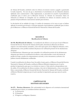 de Aduana del Ecuador, satisfecho todos los tributos al comercio exterior y pagado o garantizada
la multa respectiva. En caso de que se determinare el cometimiento de una infracción aduanera
tipificada como contravención o falta reglamentaria, se procederá de acuerdo al procedimiento
establecido para el efecto por la Dirección General, no obstante las mercancías objeto de
infracción no deberán ser entregadas una vez satisfechos los tributos al comercio exterior, sin
perjuicio del procedimiento sancionatorio iniciado para tal efecto.

La devolución de las unidades de carga y/o medios de transporte en los casos en que se hubiere
aplicado la retención provisional, se efectuará siguiendo el procedimiento establecido para el efecto
por la Directora o el Director General del Servicio Nacional de Aduana del Ecuador.




                                           SECCIÓN II
                                     Rectificación de Tributos

Art 116.- Rectificación de tributos.- La rectificación de tributos es el acto por el cual el Director
General del Servicio Nacional del Aduanas del Ecuador, determina la diferencia de tributos
respecto a los efectivamente cancelados, a favor del sujeto pasivo de la obligación tributaria o de la
administración, como posible resultante del proceso de verificación posterior de las declaraciones
aduaneras
Las Declaraciones Aduaneras que sean sometidas a la verificación posterior de las declaraciones
aduaneras que deriven en rectificación de tributos, serán seleccionadas a través del sistema de
perfiles de riesgo, estudios de comportamiento sectorial, u otros mecanismos conforme a las
políticas internas debidamente establecidas.

Cuando la rectificación de tributos fuere favorable al sujeto pasivo, el Director General del Servicio
Nacional de Aduanas del Ecuador, notificará al Director Distrital competente por el cual se
produjo la importación, para que en un término no mayor a 5 días emita la correspondiente nota
de crédito. Si la rectificación de tributos resultare a favor de la Administración, y ésta se encontrare
firme y ejecutoriada, el Director General del Servicio Nacional de Aduanas del Ecuador, notificará
al Director Distrital competente por el cual se produjo la importación, para que ejerza la acción
coactiva.




                                         CAPÍTULO VII
                                   DESTINOS ADUANEROS

Art 117.- Destinos Aduaneros.- De conformidad con lo dispuesto en la normativa internacional
establecida para el efecto, se consideran destinos aduaneros:
    a) La destrucción
    b) El abandono
    c) El ingreso a un Régimen Aduanero
 