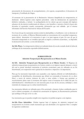 presentación de documentos de acompañamiento y de soporte, exceptuándose el documento de
transporte y Certificado de Origen.

Al momento de la presentación de la Declaración Aduanera Simplificada de reimportación, el
declarante deberá registrar como régimen precedente todas las declaraciones de exportación
definitiva realizadas, e incluirá la autoliquidación de los valores que por concepto del régimen
aduanero de devolución condicionada de tributos u otro beneficio o incentivo fiscal, le hayan sido
devueltos al exportador cuando corresponda, información que será validada por el sistema
informático del Servicio Nacional de Aduana del Ecuador.

En el caso de que las mercancías atenten contra la salud pública o el ambiente y esto se detectare al
momento de su arribo, el Director Distrital pondrá en conocimiento de la autoridad competente,
quien deberá determinar si la mercancía es apta o no para ingresar al país. En caso de que la
mercancía reimportada no se considere apta para su ingreso a territorio ecuatoriano, se dispondrá
la destrucción de la misma a costo del declarante.

Art 124.- Plazo.- La reimportación deberá ser realizada dentro de un año contado desde la fecha de
embarque de las mercancías exportadas definitivamente.



                                  SUBSECCIÓN III
                Admisión Temporal para Reexportación en el Mismo Estado.

Art 125.- Admisión Temporal para Reexportación en el Mismo Estado.- El Régimen de
admisión temporal para reexportación en el mismo estado es un régimen especial aduanero a través
del cual se puede introducir mercancías al territorio ecuatoriano, para ser utilizadas en un fin
determinado, con suspensión total o parcial de los derechos e impuestos a la importación.

Para que las mercancías importadas sean aceptadas a este régimen, deberán ser individualizadas y
susceptibles de identificación, circunstancia que deberá ser constatada al momento de su aforo
físico, a través de marcas, números de serie, u otras señales o formas que permitan su
reconocimiento pleno tanto al momento del ingreso como al momento de la salida del país. La
individualización e identificación no será necesaria para el caso de los envases, embalajes y otros
materiales de empaque que no sufran transformación.

Las mercancías deberán ser utilizadas para el fin autorizado y durante el plazo establecido; para lo
cual se deberá acompañar a la solicitud de autorización al régimen, la documentación pertinente
que justifique el fin que se les va a dar.

Las mercancías que no puedan cumplir estos requisitos no podrán acogerse a este régimen.

Art 126.- Fines Admisibles.- Podrán ingresar bajo el régimen de admisión temporal con
reexportación en el mismo estado mercancías que sean destinadas a los siguientes fines o cumplan
las siguientes condiciones:
 