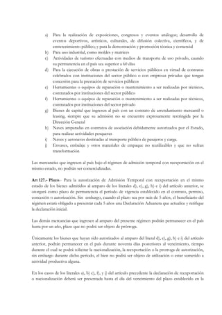 a) Para la realización de exposiciones, congresos y eventos análogos; desarrollo de
           eventos deportivos, artísticos, culturales, de difusión colectiva, científicos, y de
           entretenimiento público; y para la demostración y promoción técnica y comercial
        b) Para uso industrial, como moldes y matrices
        c) Actividades de turismo efectuadas con medios de transporte de uso privado, cuando
           su permanencia en el país sea superior a 60 días
        d) Para la ejecución de obras o prestación de servicios públicos en virtud de contratos
           celebrados con instituciones del sector público o con empresas privadas que tengan
           concesión para la prestación de servicios públicos
        e) Herramientas o equipos de reparación o mantenimiento a ser realizadas por técnicos,
           contratados por instituciones del sector público
        f) Herramientas o equipos de reparación o mantenimiento a ser realizadas por técnicos,
           contratados por instituciones del sector privado
        g) Bienes de capital que ingresen al país con un contrato de arrendamiento mercantil o
           leasing, siempre que su admisión no se encuentre expresamente restringida por la
           Dirección General
        h) Naves amparadas en contratos de asociación debidamente autorizados por el Estado,
           para realizar actividades pesqueras
        i) Naves y aeronaves destinadas al transporte público de pasajeros y carga.
        j) Envases, embalaje y otros materiales de empaque no reutilizables y que no sufran
           transformación

Las mercancías que ingresen al país bajo el régimen de admisión temporal con reexportación en el
mismo estado, no podrán ser comercializadas.

Art 127.- Plazo.- Para la autorización de Admisión Temporal con reexportación en el mismo
estado de los bienes admitidos al amparo de los literales d), e), g), h) e i) del artículo anterior, se
otorgará como plazo de permanencia el período de vigencia establecido en el contrato, permiso,
concesión o autorización. Sin embargo, cuando el plazo sea por más de 5 años, el beneficiario del
régimen estará obligado a presentar cada 5 años una Declaración Aduanera que actualice y ratifique
la declaración inicial.

Las demás mercancías que ingresen al amparo del presente régimen podrán permanecer en el país
hasta por un año, plazo que no podrá ser objeto de prórroga.

Únicamente los bienes que hayan sido autorizados al amparo del literal d), e), g), h) e i) del artículo
anterior, podrán permanecer en el país durante noventa días posteriores al vencimiento, tiempo
durante el cual se podrá solicitar la nacionalización, la reexportación o la prorroga de autorización,
sin embargo durante dicho periodo, el bien no podrá ser objeto de utilización o estar sometido a
actividad productiva alguna.

En los casos de los literales a), b) c), f), y j) del artículo precedente la declaración de reexportación
o nacionalización deberá ser presentada hasta el día del vencimiento del plazo establecido en la
 