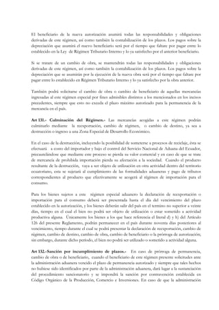 El beneficiario de la nueva autorización asumirá todas las responsabilidades y obligaciones
derivadas de este régimen, así como también la contabilización de los plazos. Los pagos sobre la
depreciación que asumirá el nuevo beneficiario será por el tiempo que faltare por pagar entre lo
establecido en la Ley de Régimen Tributario Interno y lo ya satisfecho por el anterior beneficiario.

Si se tratare de un cambio de obra, se mantendrán todas las responsabilidades y obligaciones
derivadas de este régimen, así como también la contabilización de los plazos. Los pagos sobre la
depreciación que se asumirán por la ejecución de la nueva obra será por el tiempo que faltare por
pagar entre lo establecido en Régimen Tributario Interno y lo ya satisfecho por la obra anterior.

También podrá solicitarse el cambio de obra o cambio de beneficiario de aquellas mercancías
ingresadas al este régimen especial por fines admisibles distintos a los mencionados en los incisos
precedentes, siempre que esto no exceda el plazo máximo autorizado para la permanencia de la
mercancía en el país.

Art 131.- Culminación del Régimen.- Las mercancías acogidas a este régimen podrán
culminarlo mediante la reexportación, cambio de régimen, o cambio de destino, ya sea a
destrucción o ingreso a una Zona Especial de Desarrollo Económico.

En el caso de la destrucción, incluyendo la posibilidad de someterse a procesos de reciclaje, ésta se
efectuará a costo del importador y bajo el control del Servicio Nacional de Aduana del Ecuador,
precautelándose que mediante este proceso se pierda su valor comercial y en caso de que se trate
de mercancía de prohibida importación pierda su afectación a la sociedad. Cuando el producto
resultante de la destrucción, vaya a ser objeto de utilización en otra actividad dentro del territorio
ecuatoriano, esta se sujetará al cumplimiento de las formalidades aduaneras y pago de tributos
correspondientes al producto que efectivamente se acogerá al régimen de importación para el
consumo.

Para los bienes sujetos a este régimen especial aduanero la declaración de reexportación o
importación para el consumo deberá ser presentada hasta el día del vencimiento del plazo
establecido en la autorización, y los bienes deberán salir del país en el termino no superior a veinte
días, tiempo en el cual el bien no podrá ser objeto de utilización o estar sometido a actividad
productiva alguna. Únicamente los bienes a los que hace referencia el literal d) y h) del Artículo
126 del presente Reglamento, podrán permanecer en el país durante noventa días posteriores al
vencimiento, tiempo durante el cual se podrá presentar la declaración de reexportación, cambio de
régimen, cambio de destino, cambio de obra, cambio de beneficiario o la prórroga de autorización;
sin embargo, durante dicho período, el bien no podrá ser utilizado o sometido a actividad alguna.

Art 132.- Sanción por incumplimiento de plazos.- En caso de prórroga de permanencia,
cambio de obra o de beneficiario, cuando el beneficiario de este régimen presente solicitudes ante
la administración aduanera vencido el plazo de permanencia autorizado y siempre que tales hechos
no hubiese sido identificados por parte de la administración aduanera, dará lugar a la sustanciación
del procedimiento sancionatorio y se impondrá la sanción por contravención establecida en
Código Orgánico de la Producción, Comercio e Inversiones. En caso de que la administración
 