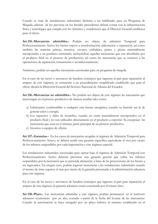 Cuando se trate de instalaciones industriales distintas a las habilitadas para un Programa de
Maquila, además de las previstas en los literales precedentes deberá contar con la infraestructura
física y tecnológica que cumpla con los términos y condiciones que el Director General establezca
para el efecto.

Art 135.- Mercancías admisibles.- Podrán ser objeto de admisión Temporal para
Perfeccionamiento Activo los bienes sujetos a transformación, elaboración o reparación, así como
también las materias primas, insumos, envases, embalajes, partes y piezas materialmente
incorporados a un producto terminado, incluyéndose aquellas mercancías que son absorbidas por
el producto final en el proceso de producción; así como las mercancías que se someten a las
operaciones de reparación, restauración o acondicionamiento.

Asimismo, podrán ser aquellas mercancías autorizadas para un programa de maquila.

En el caso de las naves o aeronaves de bandera extranjera que ingresen al país para reparación al
amparo de este régimen, se someterán a un procedimiento simplificado establecido que para el
efecto dictará la Dirección General del Servicio Nacional de Aduana del Ecuador.

Art 136.- Mercancías no admisibles.- No podrán ser objeto de este régimen las mercancías que
intervengan en el proceso productivo de manera auxiliar tales como:

   a) Lubricantes, combustibles o cualquier otra fuente energética, cuando su función sea la de
      generar calor o energía;
   b) Los repuestos y útiles de recambio, cuando no están materialmente incorporados en el
      producto final y no son utilizados directamente en el producto a exportar. Se exceptúan las
      mercancías que sean en sí mismas, parte principal de un proceso productivo.
   c) Insumos o equipos de oficina

Art 137.- Garantías.- En los casos de mercancìas acogidas al régimen de Admisión Temporal para
Perfeccionamiento Activo, se deberá rendir una garantía específica equivalente al cien por ciento
de los tributos suspendidos por cada importación a este régimen especial.

Las instalaciones industriales autorizadas para operar bajo el régimen de Admisión Temporal con
Perfeccionamiento Activo deberán presentar una garantía general que cubra los tributos
suspendidos por la mercancía que se pretenda almacenar, a base de las proyecciones de los bienes a
ser ingresados. En ningún caso, podrán ingresar mercancías a las instalaciones industriales cuando
el monto de éstas superen el cien por ciento de la garantía presentada a la administración aduanera
para este régimen.

En el caso de las naves o aeronaves de bandera extranjera que ingresen al país para reparación al
amparo de este régimen, la garantía aduanera estará constituida por el mismo bien.

Art 138.- Plazo.- Las mercancías admitidas a este régimen podrán permanecer en el territorio
aduanero ecuatoriano por un año, contado a partir de la fecha del levante de las mercancías.
Cuando la autorización se haya otorgado por un plazo inferior al máximo establecido en el
 
