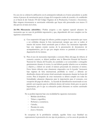 En caso de no solicitar la calificación con la anticipación indicada en el inciso precedente se podrá
iniciar el proceso de autorización previo al pago de la respectiva multa de acuerdo a lo establecido
en el literal d) del Artículo 193 del Código Orgánico de la Producción, Comercio e Inversiones.
Bajo ninguna circunstancia se autorizarán solicitudes que hayan sido presentadas con menos 15
días previos al inicio de la feria.

Art 194.- Mercancías admisibles.- Podrán acogerse a este régimen especial aduanero las
mercancías que no sean de prohibida importación y que, dependiendo del caso cumplan con las
siguientes características:

              a) Con suspensión del pago de tributos, podrán acogerse las mercancías que vayan
                 a ser exhibidas durante la feria internacional, siempre que esto se realice al
                 interior del recinto ferial autorizado para el efecto. Las mercancías ingresadas
                 bajo este régimen estarán exentas de la presentación de documentos de
                 acompañamiento, por lo que por ningún motivo se permitirá el consumo o
                 degustación de las mismas.

              b) Para el caso de mercancías importadas a consumo libres del pago de tributos al
                 comercio exterior, se deberá justificar ante la Dirección General del Servicio
                 Nacional de Aduana del Ecuador, las cantidades a ser consumidas o entregadas
                 gratuitamente durante el evento, lo cual deberá guardar relación con su temática
                 y objetivo, y deberá ser acorde al número proyectado de asistentes al mismo.
                 Estos bienes deberán estar claramente etiquetados con la leyenda “mercancía
                 bajo régimen de feria internacional, prohibida su venta”, y deberán ser
                 distribuidos dentro del recinto ferial autorizado únicamente durante las horas del
                 evento. Para el despacho de estas mercancías se deberá cumplir con todas las
                 formalidades aduaneras dispuestas para la importación para el consumo, con
                 excepción del pago de tributos. . La leyenda de identificación mencionada en este
                 párrafo será requisito para la exhibición dentro del recinto ferial, pero no para la
                 importación, por lo que su colocación podrá efectuarse en recinto autorizado
                 para la feria.

               No se podrán importar bajo esta modalidad las siguientes mercancías:
                  ‐ Bebidas alcohólicas;
                  ‐ Tabaco y cigarrillos;
                  ‐ Perfumes y cosméticos;
                  ‐ Calzado;
                  ‐ Prendas de vestir;
                  ‐ Joyas y bisutería.

               Se exceptúan de la prohibición señalada, aquellas ferias cuya finalidad sea
               expresamente la promoción de este tipo de productos, y en los casos de prendas de
 