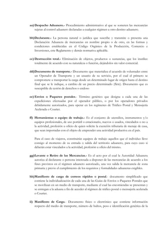 aa) Despacho Aduanero.- Procedimiento administrativo al que se someten las mercancías
    sujetas al control aduanero declaradas a cualquier régimen u otro destino aduanero.

bb) Declarante.- La persona natural o jurídica que suscribe y transmite o presenta una
    Declaración Aduanera de mercancías en nombre propio o de otro, en las formas y
    condiciones establecidas en el Código Orgánico de la Producción, Comercio e
    Inversiones, este Reglamento y demás normativa aplicable.

cc) Destrucción total.- Eliminación de objetos, productos o sustancias, que los inutilice
    totalmente de acuerdo con su naturaleza o función, dejándolos sin valor comercial.

dd) Documento de transporte.- Documento que materializa el acuerdo de voluntades entre
    un Operador de Transporte y un usuario de su servicio, por el cual el primero se
    compromete a transportar la carga desde un determinado lugar de origen hasta el destino
    final que se le indique, a cambio de un precio determinado (flete). Documento que es
    susceptible de cesión de derechos o endoso

ee) Envíos o Paquetes postales.- Término genérico que designa a cada una de las
    expediciones efectuadas por el operador público, o por los operadores privados
    debidamente autorizados, para operar en los regímenes de Tráfico Postal y Mensajería
    Acelerada o Courier.

ff) Herramientas o equipo de trabajo.- Es el conjunto de utensilios, instrumentos y/o
    equipos profesionales, de uso portátil o estacionario, nuevos o usados, vinculados o no a
    la actividad, profesión u oficio de quien solicite la exención tributaria de menaje de casa,
    que sean importadas con el objeto de emprender una actividad productiva en el país.

   Para el caso de viajeros, constituirán equipos de trabajo aquellos que el individuo lleve
   consigo al momento de su entrada o salida del territorio aduanero, para cuyo caso si
   deberán estar vinculados a la actividad, profesión u oficio del mismo.

gg) Levante o Retiro de las Mercancías.- Es el acto por el cual la Autoridad Aduanera
    autoriza al declarante o persona interesada a disponer de las mercancías de acuerdo a los
    fines previstos en el régimen aduanero autorizado, una vez salida la mercancía de zona
    primaria y previo el cumplimiento de los requisitos y formalidades aduaneras exigibles.

hh) Manifiesto de carga de correos rápidos o postal.- documento simplificado que
    contiene la individualización de cada una de las Guías de Envíos o Paquetes Postales que
    se movilizan en un medio de transporte, mediante el cual las encomiendas se presentan y
    se entregan a la aduana a fin de acceder al régimen de tráfico postal o mensajería acelerada
    o Courier.

ii) Manifiesto de Carga.- Documento físico o electrónico que contiene información
    respecto del medio de transporte, número de bultos, peso e identificación genérica de la
 
