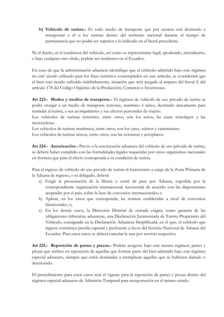 b) Vehículo de turista.- Es todo medio de transporte que por esencia está destinado a
      transportar a él o los turistas dentro del territorio nacional durante el tiempo de
      permanencia que no podrá ser superior a lo indicado en el literal precedente.

Ni el dueño, ni el conductor del vehículo, así como su representante legal, apoderado, arrendatario,
o bajo cualquier otro título, podrán ser residentes en el Ecuador.

En caso de que la administración aduanera identifique que el vehículo admitido bajo este régimen
no esté siendo utilizado para los fines turísticos contemplados en este artículo, se considerará que
el bien está siendo utilizado indebidamente, situación que será juzgada al amparo del literal f) del
artículo 178 del Código Orgánico de la Producción, Comercio e Inversiones.

Art 223.- Modos y medios de transporte.- El régimen de vehículo de uso privado de turista se
podrá otorgar a un medio de transporte terrestre, marítimo ó aéreo, destinado únicamente para
trasladar al turista, a sus acompañantes y sus efectos personales de viajero.
Los vehículos de turistas terrestres, entre otros, son los autos, las casas remolques y las
motocicletas.
Los vehículos de turistas marítimos, entre otros, son los yates, veleros y catamaranes.
Los vehículos de turistas aéreos, entre otros, son las avionetas y aeroplanos.

Art 224.- Autorización.- Previo a la autorización aduanera del vehículo de uso privado de turista,
se deberá haber cumplido con las formalidades legales requeridas por otros organismos nacionales
en frontera que para el efecto corresponda a su condición de turista.

Para el ingreso de vehículo de uso privado de turista el funcionario a cargo de la Zona Primaria de
la Aduana de ingreso, o su delegado, deberá:
    a) Exigir la presentación de la libreta o carné de pase por Aduana, expedida por la
        correspondiente organización internacional, reconocida de acuerdo con las disposiciones
        aceptadas por el país, sobre la base de convenios internacionales; o
    b) Aplicar, en los casos que corresponda, las normas establecidas a nivel de convenios
        binacionales; o,
    c) En los demás casos, la Dirección Distrital de entrada exigirá, como garantía de las
        obligaciones tributarias aduaneras, una Declaración Juramentada de Turista Propietario del
        Vehículo, consignada en la Declaración Aduanera Simplificada, en el que, el vehículo que
        ingrese constituya prenda especial y preferente a favor del Servicio Nacional de Aduana del
        Ecuador. Para estos casos se deberá cancelar la tasa por servicio respectiva.

Art 225.- Reposición de partes y piezas.- Podrán acogerse bajo este mismo régimen, partes y
piezas que arriben en reposición de aquellas que forman parte del bien admitido bajo este régimen
especial aduanero, siempre que estén destinadas a reemplazar aquellas que se hubieren dañado o
deteriorado.

El procedimiento para estos casos será el vigente para la reposición de partes y piezas dentro del
régimen especial aduanero de Admisión Temporal para reexportación en el mismo estado.
 