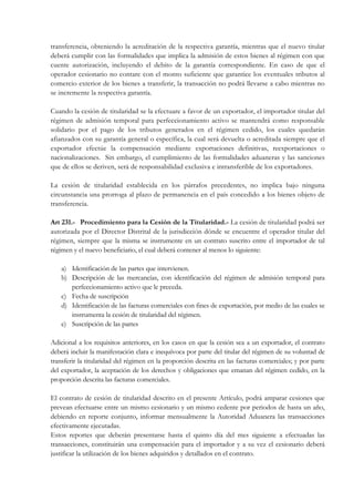 transferencia, obteniendo la acreditación de la respectiva garantía, mientras que el nuevo titular
deberá cumplir con las formalidades que implica la admisión de estos bienes al régimen con que
cuente autorización, incluyendo el debito de la garantía correspondiente. En caso de que el
operador cesionario no contare con el monto suficiente que garantice los eventuales tributos al
comercio exterior de los bienes a transferir, la transacción no podrá llevarse a cabo mientras no
se incremente la respectiva garantía.

Cuando la cesión de titularidad se la efectuare a favor de un exportador, el importador titular del
régimen de admisión temporal para perfeccionamiento activo se mantendrá como responsable
solidario por el pago de los tributos generados en el régimen cedido, los cuales quedarán
afianzados con su garantía general o específica, la cual será devuelta o acreditada siempre que el
exportador efectúe la compensación mediante exportaciones definitivas, reexportaciones o
nacionalizaciones. Sin embargo, el cumplimiento de las formalidades aduaneras y las sanciones
que de ellos se deriven, será de responsabilidad exclusiva e intransferible de los exportadores.

La cesión de titularidad establecida en los párrafos precedentes, no implica bajo ninguna
circunstancia una prorroga al plazo de permanencia en el país concedido a los bienes objeto de
transferencia.

Art 231.- Procedimiento para la Cesión de la Titularidad.- La cesión de titularidad podrá ser
autorizada por el Director Distrital de la jurisdicción dónde se encuentre el operador titular del
régimen, siempre que la misma se instrumente en un contrato suscrito entre el importador de tal
régimen y el nuevo beneficiario, el cual deberá contener al menos lo siguiente:

    a) Identificación de las partes que intervienen.
    b) Descripción de las mercancías, con identificación del régimen de admisión temporal para
       perfeccionamiento activo que le preceda.
    c) Fecha de suscripción
    d) Identificación de las facturas comerciales con fines de exportación, por medio de las cuales se
       instrumenta la cesión de titularidad del régimen.
    e) Suscripción de las partes

Adicional a los requisitos anteriores, en los casos en que la cesión sea a un exportador, el contrato
deberá incluir la manifestación clara e inequívoca por parte del titular del régimen de su voluntad de
transferir la titularidad del régimen en la proporción descrita en las facturas comerciales; y por parte
del exportador, la aceptación de los derechos y obligaciones que emanan del régimen cedido, en la
proporción descrita las facturas comerciales.

El contrato de cesión de titularidad descrito en el presente Artículo, podrá amparar cesiones que
prevean efectuarse entre un mismo cesionario y un mismo cedente por periodos de hasta un año,
debiendo en reporte conjunto, informar mensualmente la Autoridad Aduanera las transacciones
efectivamente ejecutadas.
Estos reportes que deberán presentarse hasta el quinto día del mes siguiente a efectuadas las
transacciones, constituirán una compensación para el importador y a su vez el cesionario deberá
justificar la utilización de los bienes adquiridos y detallados en el contrato.
 