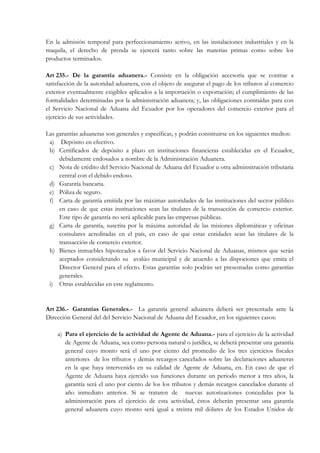 En la admisión temporal para perfeccionamiento activo, en las instalaciones industriales y en la
maquila, el derecho de prenda se ejercerá tanto sobre las materias primas como sobre los
productos terminados.

Art 235.- De la garantía aduanera.- Consiste en la obligación accesoria que se contrae a
satisfacción de la autoridad aduanera, con el objeto de asegurar el pago de los tributos al comercio
exterior eventualmente exigibles aplicados a la importación o exportación; el cumplimiento de las
formalidades determinadas por la administración aduanera; y, las obligaciones contraídas para con
el Servicio Nacional de Aduana del Ecuador por los operadores del comercio exterior para el
ejercicio de sus actividades.

Las garantías aduaneras son generales y específicas, y podrán constituirse en los siguientes medios:
 a) Depósito en efectivo.
 b) Certificados de depósito a plazo en instituciones financieras establecidas en el Ecuador,
     debidamente endosados a nombre de la Administración Aduanera.
 c) Nota de crédito del Servicio Nacional de Aduana del Ecuador u otra adminsitración tributaria
     central con el debido endoso.
 d) Garantía bancaria.
 e) Póliza de seguro.
 f) Carta de garantía emitida por las máximas autoridades de las instituciones del sector público
     en caso de que estas instituciones sean las titulares de la transacción de comercio exterior.
     Este tipo de garantía no será aplicable para las empresas públicas.
 g) Carta de garantía, suscrita por la máxima autoridad de las misiones diplomáticas y oficinas
     consulares acreditadas en el país, en caso de que estas entidades sean las titulares de la
     transacción de comercio exterior.
 h) Bienes inmuebles hipotecados a favor del Servicio Nacional de Aduanas, mismos que serán
     aceptados considerando su avalúo municipal y de acuerdo a las dispociones que emita el
     Director General para el efecto. Estas garantías solo podrán ser presentadas como garantías
     generales.
 i) Otras establecidas en este reglamento.


Art 236.- Garantías Generales.- La garantía general aduanera deberá ser presentada ante la
Dirección General del del Servicio Nacional de Aduana del Ecuador, en los siguientes casos:

    a) Para el ejercicio de la actividad de Agente de Aduana.- para el ejercicio de la actividad
       de Agente de Aduana, sea como persona natural o jurídica, se deberá presentar una garantía
       general cuyo monto será el uno por ciento del promedio de los tres ejercicios fiscales
       anteriores de los tributos y demás recargos cancelados sobre las declaraciones aduaneras
       en la que haya intervenido en su calidad de Agente de Aduana, en. En caso de que el
       Agente de Aduana haya ejercido sus funciones durante un periodo menor a tres años, la
       garantía será el uno por ciento de los los tributos y demás recargos cancelados durante el
       año inmediato anterior. Si se trataren de nuevas autorizaciones concedidas por la
       administración para el ejercicio de esta actividad, éstos deberán presentar una garantía
       general aduanera cuyo monto será igual a treinta mil dólares de los Estados Unidos de
 