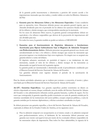 de la garantía podrá incrementarse o disminuirse a petición del usuario acorde a las
       importaciones mensuales que éste realice, y tendrá validez en todos los Distritos Aduaneros
       del País

   e) Garantía para los Almacenes Libres y los Almacenes Especiales.- Como condición
      para su operación, éstos Almacenes deberán poseer una garantía general vigente, que se
      obtendrá dividiendo para tres el promedio de los últimos tres ejercicios fiscales del monto
      de los tributos y demás recargos, que correspondería cancelar por la mercancía.
      En los casos de almacenes libres nuevos, la garantía general correspondiente deberá ser
      equivalente a los tributos suspendidos que deriven de la proyección de importaciones del
      ano dividido para tres.
      En todos los casos, la garantía rendida no podrá ser inferior a USD $200.000

   f) Garantías para el funcionamiento de Depósitos Aduaneros e Instalaciones
      Autorizadas para Operar habitualmente bajo el Régimen de Admisión Temporal
      con Perfeccionamiento Activo.- Deberán presentar una garantía general cuyo monto será
      autodeterminado en base a los tributos y demás recargos que causen las mercancías que
      proyectan ingresar a sus instalaciones bajo estos regímenes. En ningún caso se aceptará una
      garantía inferior a veinte mil dólares.
      El depósito aduanero autorizado no permitirá el ingreso a sus intalaciones de más
      mercancías, cuando el valor de los tributos y demás recargos de las mercancías ya
      almacenadas sea igual al monto de la garantía vigente.
      La garantía podrá ser incrementada o disminuida acorde al procedimiento establecido por
      el Director General del Servicio Nacional de Aduana del Ecuador.
      Las garantías deberán estar vigentes durante el periodo de la autorización de
      funcionamiento.

Para las demás actividades aduaneras que se realicen por contrato o concesión, el monto y plazo
será fijado por la Dirección General del Servicio Nacional de Aduana del Ecuador

Art 237.- Garantías Específicas.- Las garantía específicas podrán constituirse en dinero en
efectivo depositado en cuenta, cheque certificado, nota de crédito del Servicio Nacional de Aduana
del Ecuador u otra administración tributaria central, garantía bancaria, o póliza de seguro. En los
casos que corresponda, la garantía específica podrá constituirse en carta de garantía emitida por la
máximas autoridades de las instituciones del sector público, excepto empresas públicas, y carta de
garantía emitidas por la misiones diplomáticas y oficinas consulares acreditadas en el país.

Se deberá presentar una garantía específica, a favor del Servicio Nacional de Aduana del Ecuador,
expresada en dólares de los Estados Unidos de América, en los siguientes casos:

   a) Para la admisión temporal con reexportación en el mismo estado o la admisión temporal
      para perfeccionamiento activo, el declarante de las mercancías deberá presentar una
      garantía cuyo monto será igual al cien por ciento de los eventuales tributos suspendidos de
      las mercancías objeto de importación. Para todos los fines adminisibles, la vigencia de la
 