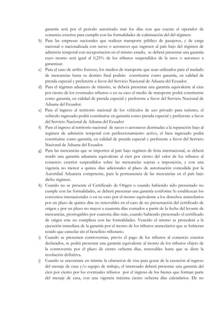 garantía será por el periodo autorizado mas los días con que cuente el operador de
     comercio exterior para cumplir con las formalidades de culminación del del régimen.
b)   Para las empresas nacionales que realicen transporte público de pasajeros, y de carga
     nacional o nacionalizada con naves o aeronaves que ingresen al país bajo del régimen de
     admisión temporal con reexportación en el mismo estado, se deberá presentar una garantía
     cuyo monto será igual al 0,25% de los tributos suspendidos de la nave o aeronave a
     garantizar.
c)   Para el caso de arribo forzoso, los medios de transporte que sean utilizados para el traslado
     de mercancías hasta su destino final podrán constituirse como garantía, en calidad de
     prenda especial y preferente a favor del Servicio Nacional de Aduana del Ecuador.
d)   Para el régimen aduanero de tránsito, se deberá presentar una garantía equivalente al cien
     por ciento de los eventuales tributos o en su caso el medio de transporte podrá constituirse
     como garantía, en calidad de prenda especial y preferente a favor del Servicio Nacional de
     Aduana del Ecuador.
e)   Para el ingreso al territorio nacional de los vehículos de uso privado para turismo, el
     vehículo ingresado podrá constituirse en garantía como prenda especial y preferente a favor
     del Servicio Nacional de Aduana del Ecuador
f)   Para el ingreso al territorio nacional de naves o aeronaves destinadas a la reparación bajo al
     regimen de admisión temporal con perfeccionamiento activo, el bien ingresado podrá
     constituirse como garantía, en calidad de prenda especial y preferente a favor del Servicio
     Nacional de Aduana del Ecuador.
g)   Para las mercancías que se importen al país bajo regimen de feria internacional, se deberá
     rendir una garantía aduanera equivalente al cien por ciento del valor de los tributos al
     comercio exterior suspendidos sobre las mercancías sujetas a imposición, y con una
     vigencia no menor a quince días adicionales al plazo de autorización concedida por la
     Autoridad Aduanera competente, para la permanencia de las mercancías en el país bajo
     dicho régimen.
h)   Cuando no se presente el Certificado de Origen o cuando habiendo sido presentado no
     cumple con las formalidades, se deberá presentar una garantía conforme lo establezcan los
     convenios intenacionales o en su caso por el monto equivalente a los derechos arancelarios
     por un plazo de quince días no renovables en el caso de no presentación del certificado de
     origen y por un plazo no mayor a cuarenta días contados a partir de la fecha del levante de
     mercancias, prorrogables por cuarenta días más, cuando habiendo presentado el certificado
     de origen este no cumpliera con las formalidades. Vencido el mismo se procederá a la
     ejecución inmediata de la garantía por el monto de los tributos arancelarios que se hubieran
     tenido que cancelar sin el beneficio tributario.
i)   Cuando se presenten controversias, previo el pago de los tributos al comercio exterior
     declarados, se podrá presentar una garantía equivalente al monto de los tributos objeto de
     la controversia por el plazo de ciento ochenta días, renovables hasta que se dicte la
     resolución definitiva.
j)   Cuando se encontrare en trámite la obtencion de visa para gozar de la exención al ingreso
     del menaje de casa y/o equipo de trabajo, el interesado deberá presentar una garantía del
     cien por ciento por los eventuales tributos por el ingreso de los bienes que forman parte
     del menaje de casa, con una vigencia máxima ciento ochenta días calendarios. De no
 