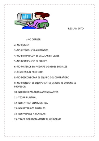 REGLAMENTO



         1.-NO   CORRER

2.-NO COMER

3.-NO INTRODUCIR ALIMENTOS

4.-NO ENTRAR CON EL CELULAR EN CLASE

5.-NO DEJAR SUCIO EL EQUIPO

6.-NO METERCE EN PAGINAS DE REDES SOCIALES

7.-RESPETAR AL PROFESOR

8.-NO DESCONECTAR EL EQUIPO DEL COMPAÑERO

9.-NO PRENDER EL EQUIPO ANTES DE QUE TE ORDENE EL
PROFESOR

10.-NO DECIR PALABRAS ANTISONANTES

11.-YEGAR PUNTUAL

12.-NO ENTRAR CON MOCHILA

13.-NO RAYAR LOS MUEBLES

14.-NO PARARSE A PLATICAR

15.-TRAER CORRECTAMENTE EL UNIFORME
 