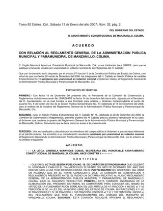 Tomo 92 Colima, Col., Sábado 13 de Enero del año 2007; Núm. 02; pág. 2.
                                                                                     DEL GOBIERNO DEL ESTADO

                                              H. AYUNTAMIENTO CONSTITUCIONAL DE MANZANILLO, COLIMA.



                                                  ACUERDO

CON RELACIÓN AL REGLAMENTO GENERAL DE LA ADMINISTRACION PUBLICA
MUNICIPAL Y PARAMUNICIPAL DE MANZANILLO, COLIMA.

C. Virgilio Mendoza Amezcua, Presidente Municipal de Manzanillo, Col., a sus habitantes hace SABER, para que se
publique el Acuerdo tomado por unanimidad en votación nominal de los integrantes del H. Cabildo:

Que con fundamento en lo dispuesto por el artículo 87 fracción II de la Constitución Política del Estado de Colima, y en
virtud de que con fecha 20 veinte de Diciembre del 2006, los integrantes del H. Cabildo en Sesión Pública de carácter
Extraordinaria No.16 aprobaron por unanimidad en votación nominal el dictamen relativo al Reglamento General de
la Administración Pública Municipal y Paramunicipal de Manzanillo, Col.


                                            EXPOSICIÓN DE MOTIVOS

PRIMERO.- Con fecha 18 de Diciembre del presente año, el Presidente de la Comisión de Gobernación y
Reglamentos recibió memorando No. SHA/064/06 de fecha 14 de diciembre del mismo año, signado por el Secretario
del H. Ayuntamiento, en el cual turnaba a esa Comisión para análisis y dictamen correspondiente el punto de
acuerdo No. 8 del orden del día de la Sesión Pública Extraordinaria No. 14 celebrada el 14 de Diciembre del 2006,
para el análisis de la iniciativa del Reglamento General de la Administración Pública Municipal y Paramunicipal de
Manzanillo, Col.

SEGUNDO.- Que en Sesión Pública Extraordinaria del H. Cabildo N° 16, celebrada el 20 de Diciembre del 2006, la
Comisión de Gobernación y Reglamentos, presentó al pleno del H. Cabildo para su análisis y aprobación en su caso,
el dictamen que contiene propuesta de Reglamento General de la Administración Pública Municipal y Paramunicipal
de Manzanillo, Colima, documento que se tiene como un anexo a la presente acta.


TERCERO.- Una vez analizado y discutido por los miembros del cuerpo edilicio el dictamen a que se hace referencia
en el párrafo anterior, fue sometido a su consideración resultando aprobado por unanimidad en votación nominal
el Reglamento General de la Administración Pública Municipal y Paramunicipal de Manzanillo, Col.; por lo anterior se
ha emitido el siguiente:

                                            A C U E R D O:

        - - - LA LICDA. GABRIELA BENAVIDES COBOS, SECRETARIA DEL HONORABLE AYUNTAMIENTO
        CONSTITUCIONAL DE MANZANILLO, COLIMA, HACE CONSTAR Y - - - - - - -

                                                   C E R T I F I C A

    -    - - QUE EN EL ACTA DE SESIÓN PÚBLICA NO. 16, DE CARÁCTER EXTRAORDINARIA QUE CELEBRÓ
         EL HONORABLE CABILDO EL DIA MIÉRCOLES 20 VEINTE DEL MES DE DICIEMBRE DEL AÑO 2006
         DOS MIL SEIS, A LAS 16:00 DIECISEIS HORAS, EN EL PUNTO CUATRO DEL ORDEN DEL DIA, OBRA
         UN ACUERDO QUE EN SU PARTE CONDUCENTE DICE: LA COMISIÓN DE GOBERNACIÓN Y
         REGLAMENTOS PRESENTÓ ANTEL EL PLENO UN DICTAMEN RELATIVO AL NUEVO REGLAMENTO
         GENERAL DE LA ADMINISTRACIÓN PÚBLICA MUNICIPAL Y PARAMUNICIPAL DE MANZANILLO,
         COLIMA, BAJO EL SIGUIENTE RESOLUTIVO: PRIMERO.- ESTA COMISIÓN ENCARGADA DE LA
         ELABORACIÓN DEL PRESENTE DICTAMEN, ES COMPETENTE PARA CONOCER DEL MISMO EN
         VIRTUD DE LA FUNDAMENTACIÓN SEÑALADA EN LOS ARTÍCULOS 47 FRACCIÓN I INCISO a) Y 53
         FRACCIÓN III DE LA LEY DEL MUNICIPIO LIBRE DEL ESTADO DE COLIMA; 96 FRACCIONES II Y VII,
         97 FRACCIONES I Y IV, 98 FRACCIÓN I, 100 FRACCIÓN I INCISOS a) Y b) Y 105 FRACCIÓN I INCISO a)
         DEL REGLAMENTO QUE RIGE EL FUNCIONAMIENTO DEL CABILDO DEL MUNICIPIO DE
         MANZANILLO, COLIMA. SEGUNDO.- ESTA COMISIÓN RESUELVE APROBAR EL REGLAMENTO
 