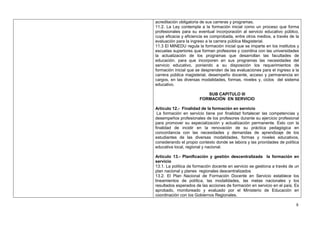 acreditación obligatoria de sus carreras y programas.
11.2. La Ley contempla a la formación inicial como un proceso que forma
profesionales para su eventual incorporación al servicio educativo público,
cuya eficacia y eficiencia es comprobada, entre otros medios, a través de la
evaluación para la ingreso a la carrera pública Magisterial.
11.3 El MINEDU regula la formación inicial que se imparte en los institutos y
escuelas superiores que forman profesores y coordina con las universidades
la actualización de los programas que desarrollan las facultades de
educación. para que incorporen en sus programas las necesidades del
servicio educativo, poniendo a su disposición los requerimientos de
formación inicial que se desprenden de las evaluaciones para el ingreso a la
carrera pública magisterial, desempeño docente, acceso y permanencia en
cargos, en las diversas modalidades, formas, niveles y, ciclos del sistema
educativo.

                          SUB CAPITULO III
                       FORMACIÓN EN SERVICIO

Artículo 12.- Finalidad de la formación en servicio
 La formación en servicio tiene por finalidad fortalecer las competencias y
desempeños profesionales de los profesores durante su ejercicio profesional
para promover su especialización y actualización permanente. Esto con la
finalidad de incidir en la renovación de su práctica pedagógica en
concordancia con las necesidades y demandas de aprendizaje de los
estudiantes de las diversas modalidades, formas y niveles educativos,
considerando el propio contexto donde se labora y las prioridades de política
educativa local, regional y nacional.

Artículo 13.- Planificación y gestión descentralizada la formación en
servicio
13.1. La política de formación docente en servicio se gestiona a través de un
plan nacional y planes regionales descentralizados
13.2. El Plan Nacional de Formación Docente en Servicio establece los
lineamientos de política, las modalidades, las metas nacionales y los
resultados esperados de las acciones de formación en servicio en el país. Es
aprobado, monitoreado y evaluado por el Ministerio de Educación en
coordinación con los Gobiernos Regionales.

                                                                           8
 