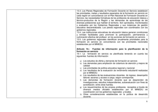 13.3. Los Planes Regionales de Formación Docente en Servicio establecen
las prioridades, metas y resultados esperados de la formación en servicio en
cada región en concordancia con el Plan Nacional de Formación Docente en
Servicio, las necesidades formativas de los profesores de educación básica y
técnico-productiva de la Región y las demandas de aprendizaje de las
diversas poblaciones que habitan el territorio. Son aprobados, monitoreados
y evaluados por los Gobiernos Regionales y sus instancias de gestión
educativa descentralizada. Los planes regionales son coordinados con los
gobiernos regionales.
13.4. Las instituciones educativas de educación básica generan condiciones
y brindan facilidades para promover la participación, permanencia y
culminación efectiva del profesor en los acciones de formación en servicio.
13.5. Los gobiernos regionales identifican anualmente prioridades para la
formación en servicio en concordancia con las prioridades nacionales
establecidas por el MINEDU.

Artículo 14.- Fuentes de información para la planificación de la
formación en servicio
14.1. La formación en servicio es planificada teniendo en cuenta las
siguientes fuentes de información:

   a) Los estudios de oferta y demanda de formación en servicio
   b) Las demandas para ampliación de cobertura de atención y mejora de
       calidad
   c) Las prioridades de política educativa regional y nacional
   d) Los resultados de la evaluación de rendimiento estudiantil realizadas
       por el MINEDU.
   e) Los resultados de las evaluaciones docentes de ingreso, desempeño
      laboral, ascenso y acceso a cargo, según corresponda.
   f) Las demandas de formación docente que se desprenden de
      investigaciones, estudios independientes, autoevaluación con fines de
      acreditación, entre otras fuentes.
   g) Los requerimientos de los propios profesores recogidos a través de
      diversos medios oficiales establecidos por el MINEDU en
      coordinación con los gobiernos regionales y locales.
   h) Otras consideraciones establecidas en la política de desarrollo
      docente.

                                                                          9
 