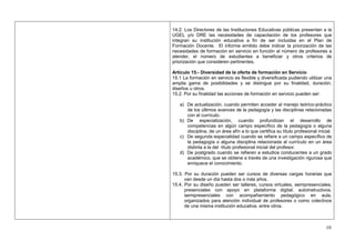 14.2. Los Directores de las Instituciones Educativas públicas presentan a la
UGEL y/o DRE las necesidades de capacitación de los profesores que
integran su institución educativa a fin de ser incluidas en el Plan de
Formación Docente. El informe emitido debe indicar la priorización de las
necesidades de formación en servicio en función al número de profesores a
atender, el número de estudiantes a beneficiar y otros criterios de
priorización que consideren pertinentes.

Artículo 15.- Diversidad de la oferta de formación en Servicio
15.1 La formación en servicio es flexible y diversificada pudiendo utilizar una
amplia gama de posibilidades y se distingue por su finalidad, duración,
diseños u otros.
15.2. Por su finalidad las acciones de formación en servicio pueden ser:

   a) De actualización, cuando permiten acceder al manejo teórico-práctico
      de los últimos avances de la pedagogía y las disciplinas relacionadas
      con el currículo.
   b) De especialización, cuando profundizan el desarrollo de
      competencias en algún campo específico de la pedagogía o alguna
      disciplina, de un área afín a lo que certifica su título profesional inicial.
   c) De segunda especialidad cuando se refiere a un campo específico de
      la pedagogía o alguna disciplina relacionada al currículo en un área
      distinta a la del título profesional inicial del profesor.
   d) De postgrado cuando se refieren a estudios conducentes a un grado
      académico, que se obtiene a través de una investigación rigurosa que
      enriquece el conocimiento.

15.3. Por su duración pueden ser cursos de diversas cargas horarias que
      van desde un día hasta dos o más años.
15.4. Por su diseño pueden ser talleres, cursos virtuales, semipresenciales,
      presenciales con apoyo en plataforma digital, autoinstructivos,
      semipresenciales con acompañamiento pedagógico en aula,
      organizados para atención individual de profesores o como colectivos
      de una misma institución educativa, entre otros.



                                                                               10
 
