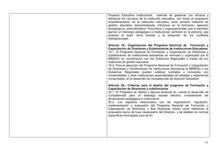 Proyecto Educativo Institucional, además de gestionar con eficacia y
eficiencia los recursos de la institución educativa, con miras al progresivo
empoderamiento de la institución educativa como primera instancia de
gestión educativa descentralizada. Introduce en la formación aspectos
pedagógicos, administrativos, financieros y organizacionales que le permitan
ejercer un liderazgo pedagógico e institucional, centrado en la persona, que
propicie el buen clima escolar y la reducción de los conflictos
interpersonales.

Artículo 19.- Organización del Programa Nacional de Formación y
Capacitación de Directores y Subdirectores de Instituciones Educativas
19.1. El Programa Nacional de Formación y Capacitación de Directores y
Subdirectores de instituciones educativas es normado y organizado por el
MINEDU en coordinación con los Gobiernos Regionales a través de sus
instancias de gestión educativa.
19.2. Para la ejecución del Programa Nacional de Formación y Capacitación
de Directores y Subdirectores de instituciones educativas el MINEDU o los
Gobiernos Regionales pueden celebrar contratos o convenios con
Universidades y otras instituciones especializadas de prestigio y experiencia
comprobada, en el desarrollo de competencias de dirección educativa.

Artículo 20.- Criterios para el diseño del programa de Formación y
Capacitación de Directores y subdirectores
20.1. El Programa se diseña y ejecuta teniendo en cuenta el desarrollo de
competencias para un liderazgo escolar efectivo, considerando las
dimensiones pedagógica e institucional.
20.2. Los aspectos relacionados con las organización, regulación,
implementación y evaluación del Programa Nacional de Formación y
Capacitación de Directores y Sub Directores toman como referencia la
propuesta marco de buen desempeño del Directivo y se detallan en normas
específicas formuladas para tal fin.




                                                                          12
 