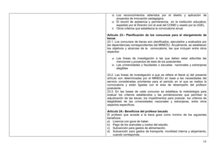 d) Los reconocimientos obtenidos por el diseño y aplicación de
       proyectos de innovación pedagógica.
   e) El record de asistencia y permanencia      en la institución educativa,
      expedido por el Director con el aval del CONEI y visado por la UGEL.
   f) Otros criterios que establezca la convocatoria anual.

Artículo 23.- Planificación de los concursos para el otorgamiento de
becas
23.1. Los concursos de becas son planificados, ejecutados y evaluados por
las dependencias correspondientes del MINEDU. Anualmente, se establecen
los objetivos y alcances de la convocatoria, las que incluyen entre otros
aspectos:

   a) Las líneas de investigación a las que deben estar adscritas las
       menciones y proyectos de tesis de los postulantes.
   b) Las universidades y facultades o escuelas nacionales y extranjeras
       elegibles

23.2. Las líneas de investigación a que se refiere el literal a) del presente
artículo son determinadas por el MINEDU en base a las necesidades del
servicio consideradas prioritarias para el periodo en el que se realiza la
convocatoria y están ligadas con el área de desempeño del profesor
postulante.
23.3. En las bases de cada concurso se establece la metodología para
evaluar los criterios establecidos y las ponderaciones que permitan la
adjudicación de las becas, los impedimentos para postular, los criterios de
elegibilidad de las universidades nacionales y extranjeras, entre otros
aspectos específicos.

Artículo 24.- Beneficios del profesor becado
El profesor que accede a la beca goza como mínimo de los siguientes
beneficios:
a) Licencia con goce de haber.
b) Pago de los aranceles y costos del estudio.
c) Subvención para gastos de alimentación.
d) Subvención para gastos de transporte, movilidad interna y alojamiento,
    cuando corresponda.

                                                                          14
 