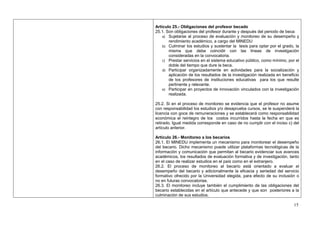 Artículo 25.- Obligaciones del profesor becado
25.1. Son obligaciones del profesor durante y después del periodo de beca:
    a) Sujetarse al proceso de evaluación y monitoreo de su desempeño y
       rendimiento académico, a cargo del MINEDU
    b) Culminar los estudios y sustentar la tesis para optar por el grado, la
       misma que debe coincidir con las líneas de investigación
       consideradas en la convocatoria.
    c) Prestar servicios en el sistema educativo público, como mínimo, por el
       doble del tiempo que dure la beca.
    d) Participar organizadamente en actividades para la socialización y
       aplicación de los resultados de la investigación realizada en beneficio
       de los profesores de instituciones educativas para los que resulte
       pertinente y relevante.
    e) Participar en proyectos de innovación vinculados con la investigación
       realizada.

25.2. Si en el proceso de monitoreo se evidencia que el profesor no asume
con responsabilidad los estudios y/o desaprueba cursos, se le suspenderá la
licencia con goce de remuneraciones y se establecerá como responsabilidad
económica el reintegro de los costos incurridos hasta la fecha en que es
retirado. Igual medida corresponde en caso de no cumplir con el inciso c) del
artículo anterior.

Artículo 26.- Monitoreo a los becarios
26.1. El MINEDU implementa un mecanismo para monitorear el desempeño
del becario. Dicho mecanismo puede utilizar plataformas tecnológicas de la
información y comunicación que permitan al becario evidenciar sus avances
académicos, los resultados de evaluación formativa y de investigación, tanto
en el caso de realizar estudios en el país como en el extranjero.
26.2. El proceso de monitoreo al becario está orientado a evaluar el
desempeño del becario y adicionalmente la eficacia y seriedad del servicio
formativo ofrecido por la Universidad elegida, para efecto de su inclusión o
no en futuras convocatorias.
26.3. El monitoreo incluye también el cumplimiento de las obligaciones del
becario establecidas en el artículo que antecede y que son posteriores a la
culminación de sus estudios.

                                                                           15
 