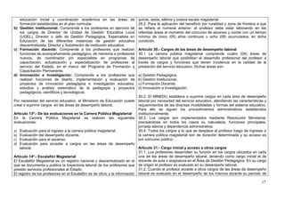 educación inicial y coordinación académica en las áreas de             quinta, sexta, sétima y octava escala magisterial.
   formación establecidas en el plan curricular.                          29.2. Para la aplicación del beneficio por ruralidad y zona de frontera a que
b) Gestión institucional: Comprende a los profesores en ejercicio de      se refiere el numeral anterior, el profesor debe estar laborando en las
   los cargos de Director de Unidad de Gestión Educativa Local            referidas áreas al momento del concurso de ascenso y contar con un tiempo
   (UGEL), Director o Jefe de Gestión Pedagógica, Especialista en         mínimo de cinco (05) años continuos u ocho (08) acumulados, en dicha
   Educación de las diferentes instancias de gestión educativa            condición.
   descentralizada, Director y Subdirector de institución educativa.
c) Formación docente: Comprende a los profesores que realizan             Artículo 30.- Cargos de las áreas de desempeño laboral
   funciones de acompañamiento pedagógico, de mentoría a profesores       30.1 La carrera pública magisterial comprende cuatro (04) áreas de
   nuevos, de coordinador y/o especialista en programas de                desempeño laboral que posibilitan el desarrollo profesional del profesor a
   capacitación, actualización y especialización de profesores al         través de cargos y funciones que tienen incidencia en la calidad de la
   servicio del Estado, en el marco del Programa de Formación y           prestación del servicio educativo. Dichas áreas son:
   Capacitación Permanente.
d) Innovación e Investigación: Comprende a los profesores que             a) Gestión Pedagógica,
   realizan funciones de diseño, implementación y evaluación de           b) Gestión Institucional,
   proyectos de innovación pedagógica e investigación educativa,          c) Formación Docente,
   estudios y análisis sistemático de la pedagogía y proyectos            d) Innovación e Investigación.
   pedagógicos, científicos y tecnológicos.
                                                                            30.2. El MINEDU establece o suprime cargos en cada área de desempeño
Por necesidad del servicio educativo, el Ministerio de Educación puede laboral por necesidad del servicio educativo, atendiendo las características y
crear o suprimir cargos en las áreas de desempeño laboral.                  requerimientos de las diversas modalidades y formas del sistema educativo.
                                                                            Para ello se siguen los procedimientos administrativos establecidos
Artículo 13º.- De las evaluaciones en la Carrera Pública Magisterial        institucionalmente.
En la Carrera Pública Magisterial se realizan las siguientes 30.3. Los cargos son implementados mediante Resolución Ministerial,
evaluaciones:                                                               precisándose en todos los casos su naturaleza, funciones principales,
                                                                            jornada laboral y dependencia administrativa.
a) Evaluación para el ingreso a la carrera pública magisterial.             30.4. Todos los cargos a lo que se desplace el profesor luego de ingresar a
b) Evaluación del desempeño docente.                                        la carrera pública magisterial son de duración determinada y su acceso es
c) Evaluación para el ascenso.                                              por concurso público.
d) Evaluación para acceder a cargos en las áreas de desempeño
    laboral.                                                                Artículo 31.- Cargo inicial y acceso a otros cargos
                                                                            31.1. Los profesores desarrollan su función en los cargos ubicados en cada
Artículo 14º.- Escalafón Magisterial                                        una de las áreas de desempeño laboral, teniendo como cargo inicial el de
El Escalafón Magisterial es un registro nacional y descentralizado en el docente de aula o asignatura en el Área de Gestión Pedagógica. En su cargo
que se documenta y publica la trayectoria laboral de los profesores que de origen el profesor es evaluado en su desempeño laboral.
prestan servicios profesionales al Estado.                                  31.2. Cuando el profesor accede a otros cargos de las áreas de desempeño
El registro de los profesores en el Escalafón es de oficio y la información laboral es evaluado en el desempeño de los mismos durante su periodo de

                                                                                                                                                    17
 