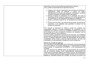 supervisión y control de los procesos para garantizar su eficacia.
33.2. La DRE es responsable de las siguientes acciones:

   a) Colabora con el diseño y planificación de los procesos de evaluación,
      estableciendo metas de población a evaluar por región,
      calendarizando los procesos de evaluación, consolidación de plazas
      vacantes y apoyando a la gestión logística del proceso.
   b) Ejecuta el proceso de evaluación en su jurisdicción así como la
      capacitación de los comités de vigilancia y los comités de evaluación
      de conformidad con los lineamientos aprobados por el MINEDU.
   c) Publica y promueve la difusión de los resultados de las evaluaciones
      y
   d) Coordina con las UGEL y las instituciones educativas, las acciones de
      supervisión a ser realizadas para garantizar la eficacia de los
      procesos de evaluación.

33.3. Cuando la evaluación se realiza a través de convenios con
universidades públicas y privadas acreditadas, de conformidad con lo
establecido en el artículo 15 de la Ley, el MINEDU establece las funciones
de la entidad con la que se celebra el Convenio y su vinculación con los
Comités de Evaluación que corresponda.
33.4. Los criterios, indicadores e instrumentos de evaluación que el MINEDU
aprueba para los diferentes procesos de evaluación docente a que se refiere
la Ley y el presente reglamento, recogen las peculiaridades de las diversas
modalidades, formas, niveles y ciclos del sistema educativo, así como las
necesidades de interculturalidad y bilingüismo cuando corresponda.

Artículo 34.- Comité de vigilancia
34.1. Las DRE son las responsables de la conformación y funcionamiento del
Comité de Vigilancia, el cual está integrado por un representante de la DRE
que lo preside, un representante del MINEDU y dos representantes del
COPARE.
34.2. Los miembros del COPARE deben ser representantes de la sociedad
civil de reconocido prestigio social, preferentemente representantes de
instituciones de educación superior, de formación docente, del empresariado
local o de entidades gubernamentales no pertenecientes al sector educación,
elegidos en Asamblea General del COPARE. Su función es brindar a la

                                                                        19
 