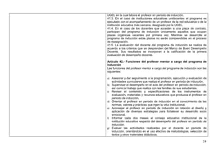 UGEL en la cual labora el profesor en periodo de inducción.
41.3. En el caso de instituciones educativas unidocentes el programa es
ejecutado con el acompañamiento de un profesor de la red educativa o de la
institución educativa más cercana, designado por la UGEL.
41.4. En el caso de los docentes que acceden a una plaza de contrato,
participan del programa de inducción únicamente aquellos que ocupan
plazas orgánicas vacantes por primera vez. Mientras se desarrolle el
programa de inducción estas plazas no serán comprendidas en el proceso
de reasignación.
41.5. La evaluación del docente del programa de inducción se realiza de
acuerdo a los criterios que se desprenden del Marco de Buen Desempeño
Docente. Sus resultados se incorporan a la calificación de la primera
evaluación de desempeño docente.

Artículo 42.- Funciones del profesor mentor a cargo del programa de
inducción
Las funciones del profesor mentor a cargo del programa de inducción son las
siguientes:

a) Asesorar y dar seguimiento a la programación, ejecución y evaluación de
     actividades curriculares que realiza el profesor en periodo de inducción.
b) Supervisar el desempeño en el aula del profesor en período de inducción,
     así como el trabajo que realiza con las familias de sus estudiantes.
c) Revisar      el contenido y especificaciones de los instrumentos de
     evaluación, materiales y recursos educativos que produzca el profesor en
     periodo de inducción.
d)   Orientar al profesor en periodo de inducción en el conocimiento de las
     normas, valores y prácticas que rigen la vida institucional.
e)   Aconsejar al profesor en periodo de inducción en relación al diseño y
     aplicación de diversas estrategias para fortalecer su desarrollo socio
     emocional.
f)   Informar cada dos meses al consejo educativo institucional de la
     institución educativa respecto del desempeño del profesor en período de
     inducción.
g)   Evaluar las actividades realizadas por el docente en periodo de
     inducción, orientándolo en el uso efectivo de metodologías, selección de
     textos y otros materiales didácticos.

                                                                             24
 