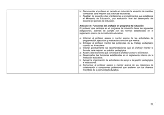 h) Recomendar al profesor en periodo en inducción la adopción de medidas
     correctivas para mejorar sus prácticas educativas.
i)   Realizar, de acuerdo a las orientaciones y procedimientos que establezca
     el Ministerio de Educación, una evaluación final del desempeño del
     docente en período de inducción.

Artículo 43.- Funciones del profesor en programa de inducción
El profesor que participa en el programa de inducción tiene las siguientes
obligaciones, además de cumplir con las normas establecidas en el
reglamento interno de la institución educativa:

a) Informar al profesor asesor o mentor acerca de las actividades de
     programación, ejecución y evaluación curricular que realice.
b) Entregar al profesor mentor las evidencias de su trabajo pedagógico
     cuando se lo requiera.
c) Valorar positivamente las recomendaciones que el profesor mentor le
     formule para mejorar su práctica pedagógica.
d) Asistir a las reuniones que convoque el profesor asesor o el Director.
e) Desempeñar las funciones establecidas en el reglamento interno de la
   institución educativa.
f) Apoyar la organización de actividades de apoyo a la gestión pedagógica
   e institucional.
g) Comunicar al profesor asesor o mentor acerca de las relaciones de
   colaboración o compromiso profesional que sostiene con los diversos
   miembros de la comunidad educativa.




                                                                          25
 