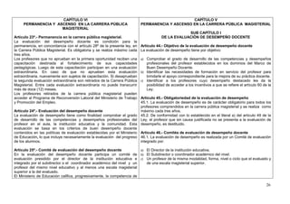 CAPÍTULO VI                                                                 CAPÍTULO V
     PERMANENCIA Y ASCENSO EN LA CARRERA PÚBLICA                           PERMANENCIA Y ASCENSO EN LA CARRERA PÚBLICA MAGISTERIAL
                     MAGISTERIAL
                                                                                                   SUB CAPÍTULO I
Artículo 23º.- Permanencia en la carrera pública magisterial.                          DE LA EVALUACIÓN DE DESEMPEÑO DOCENTE
La evaluación del desempeño docente es condición para la
permanencia, en concordancia con el artículo 28º de la presente ley, en    Artículo 44.- Objetivo de la evaluación de desempeño docente
la Carrera Pública Magisterial. Es obligatoria y se realiza máximo cada    La evaluación de desempeño tiene por objetivo:
tres años.
Los profesores que no aprueban en la primera oportunidad reciben una       a) Comprobar el grado de desarrollo de las competencias y desempeños
capacitación destinada al fortalecimiento de sus capacidades                  profesionales del profesor establecidos en los dominios del Marco de
pedagógicas. Luego de esta capacitación participan en una evaluación          Buen Desempeño Docente.
extraordinaria. En caso de que no aprueben esta evaluación                 b) Identificar las necesidades de formación en servicio del profesor para
extraordinaria, nuevamente son sujetos de capacitación. Si desaprueban        brindarle el apoyo correspondiente para la mejora de su práctica docente.
la segunda evaluación extraordinaria son retirados de la Carrera Pública   c) Identificar a los profesores cuyo desempeño destacado les da la
Magisterial. Entre cada evaluación extraordinaria no puede transcurrir        posibilidad de acceder a los incentivos a que se refiere el artículo 60 de la
más de doce (12) meses.                                                       Ley.
Los profesores retirados de la carrera pública magisterial pueden
acceder al Programa de Reconversión Laboral del Ministerio de Trabajo    Artículo 45.- Obligatoriedad de la evaluación de desempeño
y Promoción del Empleo.                                                  45.1. La evaluación de desempeño es de carácter obligatorio para todos los
                                                                         profesores comprendidos en la carrera pública magisterial y se realiza como
Artículo 24º.- Evaluación del desempeño docente                          máximo cada tres años.
La evaluación de desempeño tiene como finalidad comprobar el grado 45.2. De conformidad con lo establecido en el literal a) del artículo 49 de la
de desarrollo de las competencias y desempeños profesionales del Ley, el profesor que sin causa justificada no se presenta a la evaluación de
profesor en el aula, la institución educativa y la comunidad. Esta desempeño, es destituido.
evaluación se basa en los criterios de buen desempeño docente
contenidos en las políticas de evaluación establecidas por el Ministerio Artículo 46.- Comités de evaluación de desempeño docente
de Educación, lo que incluye necesariamente la evaluación del progreso 46.1. La evaluación de desempeño es realizada por un Comité de evaluación
de los alumnos.                                                          integrado por:

Artículo 25º.- Comité de evaluación del desempeño docente               a) El Director de la institución educativa.
En la evaluación del desempeño docente participa un comité de b) El Subdirector o coordinador académico del nivel.
evaluación presidido por el director de la institución educativa e c) Un profesor de la misma modalidad, forma, nivel o ciclo que el evaluado y
integrado por el subdirector o el coordinador académico del nivel y un     de una escala magisterial superior.
profesor del mismo nivel educativo y al menos una escala magisterial
superior a la del evaluado.
El Ministerio de Educación califica, progresivamente, la competencia de

                                                                                                                                                        26
 