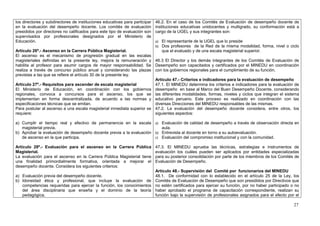 los directores y subdirectores de instituciones educativas para participar   46.2. En el caso de los Comités de Evaluación de desempeño docente de
en la evaluación del desempeño docente. Los comités de evaluación            instituciones educativas unidocentes y multigrado, su conformación está a
presididos por directores no calificados para este tipo de evaluación son    cargo de la UGEL y sus integrantes son:
supervisados por profesionales designados por el Ministerio de
Educación.                                                                   a) El representante de la UGEL que lo preside
                                                                             b) Dos profesores de la Red de la misma modalidad, forma, nivel o ciclo
Artículo 26º.- Ascenso en la Carrera Pública Magisterial.                   que el evaluado y de una escala magisterial superior.
El ascenso es el mecanismo de progresión gradual en las escalas
magisteriales definidas en la presente ley, mejora la remuneración y 46.3 El Director y los demás integrantes de los Comités de Evaluación de
habilita al profesor para asumir cargos de mayor responsabilidad. Se Desempeño son capacitados y certificados por el MINEDU en coordinación
realiza a través de concurso público anual y considerando las plazas con los gobiernos regionales para el cumplimiento de su función.
previstas a las que se refiere el artículo 30 de la presente ley.
                                                                        Artículo 47.- Criterios e indicadores para la evaluación de desempeño
Artículo 27º.- Requisitos para ascender de escala magisterial           47.1. El MINEDU determina los criterios e indicadores para la evaluación de
El Ministerio de Educación, en coordinación con los gobiernos desempeño en base al Marco del Buen Desempeño Docente, considerando
regionales, convoca a concursos para el ascenso, los que se las diferentes modalidades, formas, niveles y ciclos que integran el sistema
implementan en forma descentralizada, de acuerdo a las normas y educativo peruano. Este proceso es realizado en coordinación con las
especificaciones técnicas que se emitan.                                diversas Direcciones del MINEDU responsables de las mismas.
Para postular al ascenso a una escala magisterial inmediata superior se 47.2. La evaluación del desempeño docente considera, entre otros, los
requiere:                                                               siguientes aspectos:

a) Cumplir el tiempo real y efectivo de permanencia en la escala a) Evaluación de calidad de desempeño a través de observación directa en
   magisterial previa.                                                  aula.
b) Aprobar la evaluación de desempeño docente previa a la evaluación b) Entrevista al docente en torno a su autoevaluación.
   de ascenso en la que participa.                                   c) Evaluación del compromiso institucional y con la comunidad.

Artículo 28º.- Evaluación para el ascenso en la Carrera Pública              47.3. El MINEDU aprueba las técnicas, estrategias e instrumentos de
Magisterial.                                                                 evaluación los cuáles pueden ser aplicados por entidades especializadas
La evaluación para el ascenso en la Carrera Pública Magisterial tiene        para su posterior consolidación por parte de los miembros de los Comités de
una finalidad primordialmente formativa, orientada a mejorar el              Evaluación de Desempeño.
desempeño docente. Considera los siguientes criterios:
                                                                             Artículo 48.- Supervisión del Comité por funcionarios del MINEDU
a) Evaluación previa del desempeño docente.                                  48.1. De conformidad con lo establecido en el artículo 25 de la Ley, los
b) Idoneidad ética y profesional, que incluye la evaluación de               Comités de Evaluación de Desempeño que son presididos por Directivos que
   competencias requeridas para ejercer la función, los conocimientos        no estén certificados para ejercer su función, por no haber participado o no
   del área disciplinaria que enseña y el dominio de la teoría               haber aprobado el programa de capacitación correspondiente, realizan su
   pedagógica.                                                               función bajo la supervisión de profesionales asignados para el efecto por el

                                                                                                                                                      27
 