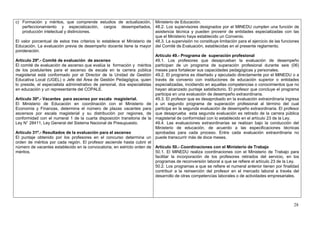 c) Formación y méritos, que comprende estudios de actualización, Ministerio de Educación.
    perfeccionamiento y especialización, cargos desempeñados, 48.2. Los supervisores designados por el MINEDU cumplen una función de
    producción intelectual y distinciones.                                asistencia técnica y pueden provenir de entidades especializadas con las
                                                                          que el Ministerio haya establecido un Convenio.
El valor porcentual de estos tres criterios lo establece el Ministerio de 48.3. La supervisión no constituye limitación para el ejercicio de las funciones
Educación. La evaluación previa de desempeño docente tiene la mayor del Comité de Evaluación, establecidas en el presente reglamento.
ponderación.
                                                                          Artículo 49.- Programa de superación profesional
Artículo 29º.- Comité de evaluación de ascenso                            49.1. Los profesores que desaprueban la evaluación de desempeño
El comité de evaluación de ascenso que evalúa la formación y méritos participan de un programa de superación profesional durante seis (06)
de los postulantes para el ascenso de escala en la carrera pública meses para fortalecer sus capacidades pedagógicas y personales.
magisterial está conformado por el Director de la Unidad de Gestión 49.2. El programa es diseñado y ejecutado directamente por el MINEDU o a
Educativa Local (UGEL) o Jefe del Área de Gestión Pedagógica, quien través de convenio con instituciones de educación superior o entidades
lo preside, el especialista administrativo de personal, dos especialistas especializadas, incidiendo en aquellas competencias o conocimientos que no
en educación y un representante del COPALE.                               hayan alcanzado puntaje satisfactorio. El profesor que concluye el programa
                                                                          participa en una evaluación de desempeño extraordinaria.
Artículo 30º.- Vacantes para ascenso por escala magisterial.              49.3. El profesor que es desaprobado en la evaluación extraordinaria ingresa
El Ministerio de Educación en coordinación con el Ministerio de a un segundo programa de superación profesional al término del cual
Economía y Finanzas, determina el número de plazas vacantes para participa en la segunda evaluación de desempeño extraordinaria. El profesor
ascensos por escala magisterial y su distribución por regiones, de que desaprueba esta segunda evaluación es retirado de la carrera pública
conformidad con el numeral 1 de la cuarta disposición transitoria de la magisterial de conformidad con lo establecido en el artículo 23 de la Ley.
Ley N° 28411, Ley General del Sistema Nacional de Presupuesto.            49.4. Las evaluaciones extraordinarias se realizan bajo la conducción del
                                                                          Ministerio de educación, de acuerdo a las especificaciones técnicas
Artículo 31º.- Resultados de la evaluación para el ascenso                aprobadas para cada proceso. Entre cada evaluación extraordinaria no
El puntaje obtenido por los profesores en el concurso determina un puede transcurrir más de doce meses.
orden de méritos por cada región. El profesor asciende hasta cubrir el
número de vacantes establecido en la convocatoria, en estricto orden de Artículo 50.- Coordinaciones con el Ministerio de Trabajo
méritos.                                                                  50.1. El MINEDU realiza coordinaciones con el Ministerio de Trabajo para
                                                                          facilitar la incorporación de los profesores retirados del servicio, en los
                                                                          programas de reconversión laboral a que se refiere el artículo 23 de la Ley.
                                                                          50.2. Los programas a que se refiere el numeral anterior tienen por finalidad
                                                                          contribuir a la reinserción del profesor en el mercado laboral a través del
                                                                          desarrollo de otras competencias laborales o de actividades empresariales.




                                                                                                                                                       28
 