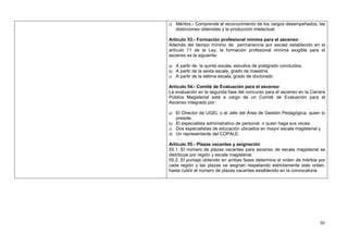c) Méritos.- Comprende el reconocimiento de los cargos desempeñados, las
   distinciones obtenidas y la producción intelectual.

Artículo 53.- Formación profesional mínima para el ascenso
Además del tiempo mínimo de permanencia por escala establecido en el
artículo 11 de la Ley, la formación profesional mínima exigible para el
ascenso es la siguiente:

a) A partir de la quinta escala, estudios de postgrado concluidos.
b) A partir de la sexta escala, grado de maestría.
c) A partir de la sétima escala, grado de doctorado

Artículo 54.- Comité de Evaluación para el ascenso
La evaluación en la segunda fase del concurso para el ascenso en la Carrera
Pública Magisterial está a cargo de un Comité de Evaluación para el
Ascenso integrado por:

a) El Director de UGEL o el Jefe del Área de Gestión Pedagógica, quien lo
   preside.
b) El especialista administrativo de personal o quien haga sus veces.
c) Dos especialistas de educación ubicados en mayor escala magisterial y
d) Un representante del COPALE.

Artículo 55.- Plazas vacantes y asignación
55.1. El número de plazas vacantes para ascenso de escala magisterial se
distribuye por región y escala magisterial.
55.2. El puntaje obtenido en ambas fases determina el orden de méritos por
cada región y las plazas se asignan respetando estrictamente este orden,
hasta cubrir el número de plazas vacantes establecido en la convocatoria.




                                                                        30
 