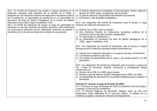 39.2.- El Comité de evaluación de acceso a cargos directivos en la            a) El Director General de la modalidad o forma educativa, director regional o
institución educativa está presidido por el director de la UGEL e                director de UGEL según corresponda, que lo preside.
integrado por dos directores titulares de instituciones educativas públicas   b) El Jefe de personal o Especialista administrativo de personal.
de la jurisdicción, un especialista en planificación y un especialista en     c) El Director o Jefe de gestión pedagógica.
educación del Área de Gestión Pedagógica de la Unidad de Gestión
Educativa Local (UGEL) según modalidad y nivel.                               60.3. Los integrantes del Comité de Evaluación para el acceso a cargo
39.3.- El Comité de evaluación de acceso al cargo de especialista en          directivo de institución educativa son:
educación en las tres instancias de gestión educativa, está conformado
por funcionarios calificados de las respectivas instancias de gestión y       a) Director de la UGEL quien lo preside.
presidido por la más alta autoridad de la unidad a la que postula.            b) Dos directores titulares de instituciones educativas públicas de la
                                                                                 jurisdicción de las más altas escalas magisteriales.
                                                                              c) Un especialista en planificación y
                                                                              d) Un especialista en educación del área de gestión pedagógica de la
                                                                                 UGEL, según modalidad y nivel.

                                                                              60.4. Los integrantes del Comité de Evaluación para el acceso a cargos
                                                                              jerárquicos de la institución educativa estará conformado por:

                                                                              a) Director de la institución educativa o en ausencia de éste, el subdirector.
                                                                              b) Coordinador académico del nivel y
                                                                              c) Un profesor de especialidad afín al cargo y una escala superior a la del
                                                                                 postulante.

                                                                              60.5. Los integrantes del Comité de evaluación para el acceso a cargos de
                                                                              las    áreas de formación docente, innovación e investigación estará
                                                                              conformado por:
                                                                              a) Director de la DRE o la UGEL quien preside
                                                                              b) Director o jefe del Área de Gestión Pedagógica de la DRE o la UGEL,
                                                                              c) Un especialista de educación de una escala magisterial igual o superior al
                                                                                  postulante.

                                                                              Artículo 61.- Acceso a cargo de Director de UGEL
                                                                              61.1. El acceso al cargo de Director de UGEL es mediante concurso público,
                                                                              normado y conducido por el MINEDU.
                                                                              61.2. El Director Regional de Educación designa entre los tres (03)
                                                                              postulantes mejor calificados en el concurso público, al profesor de su
                                                                              confianza y expide la resolución directoral correspondiente.

                                                                                                                                                         33
 