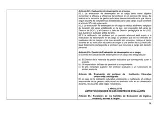 Artículo 62.- Evaluación de desempeño en el cargo
62.1. La evaluación de desempeño en el cargo tiene como objetivo
comprobar la eficacia y eficiencia del profesor en el ejercicio del cargo. Se
realiza en la instancia de gestión educativa descentralizada en la que labora,
según el perfil de competencias establecido para cada cargo a que se refiere
el artículo 57.4 del reglamento.
62.2. La evaluación de desempeño en el cargo se realiza al término del plazo
de duración del cargo establecido en la Ley, con excepción del cargo de
Director de UGEL o el Director o Jefe de Gestión pedagógica de la UGEL
que puede ser evaluado antes del año.
62.3 La ratificación del profesor por un periodo adicional está sujeta a la
evaluación de desempeño en el cargo. El profesor que no es ratificado en
cualquiera de los cargos a los que accedió por concurso, retorna al cargo
docente en su institución educativa de origen o una similar de su jurisdicción.
Igual tratamiento corresponde al profesor que renuncia al cargo por decisión
personal.

Artículo 63.- Comité de Evaluación de desempeño en el cargo
El Comité de Evaluación del desempeño en el cargo está integrado por:

a) El Director de la instancia de gestión educativa que corresponda, quien lo
   preside.
b) Un especialista del área de personal o su equivalente.
c) El jefe inmediato superior del profesor evaluado o un funcionario de
   similar jerarquía.

Artículo 64.- Evaluación del profesor de            Institución Educativa
               unidocente y multigrado
En el caso de la institución educativa unidocente o multigrado, el profesor
responsable de la gestión institucional es evaluado sólo en su desempeño
docente, de acuerdo a las reglas respectivas.

                      CAPITULO VII
      ASPECTOS COMUNES DE LOS COMITÉS DE EVALUACIÓN

Artículo 65.- Funciones de los Comités de Evaluación de ingreso,
             ascenso y acceso a cargos

                                                                            34
 