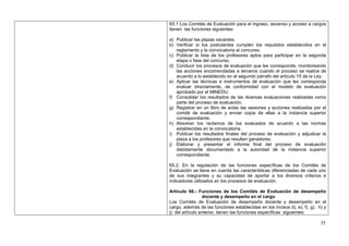 65.1 Los Comités de Evaluación para el ingreso, ascenso y acceso a cargos
tienen las funciones siguientes:

a) Publicar las plazas vacantes.
b) Verificar si los postulantes cumplen los requisitos establecidos en el
   reglamento y la convocatoria al concurso.
c) Publicar la lista de los profesores aptos para participar en la segunda
   etapa o fase del concurso.
d) Conducir los procesos de evaluación que les corresponde, monitoreando
   las acciones encomendadas a terceros cuando el proceso se realice de
   acuerdo a lo establecido en el segundo párrafo del artículo 15 de la Ley.
e) Aplicar las técnicas e instrumentos de evaluación que les corresponda
   evaluar directamente, de conformidad con el modelo de evaluación
   aprobado por el MINEDU.
f) Consolidar los resultados de las diversas evaluaciones realizadas como
   parte del proceso de evaluación.
g) Registrar en un libro de actas las sesiones y acciones realizadas por el
   comité de evaluación y enviar copia de ellas a la instancia superior
   correspondiente.
h) Absolver los reclamos de los evaluados de acuerdo a las normas
   establecidas en la convocatoria.
i) Publicar los resultados finales del proceso de evaluación y adjudicar la
   plaza a los profesores que resulten ganadores.
j) Elaborar y presentar el informe final del proceso de evaluación
   debidamente documentado a la autoridad de la instancia superior
   correspondiente.

65.2. En la regulación de las funciones específicas de los Comités de
Evaluación se tiene en cuenta las características diferenciadas de cada uno
de sus integrantes y su capacidad de aportar a los diversos criterios e
indicadores utilizados en los procesos de evaluación.

Artículo 66.- Funciones de los Comités de Evaluación de desempeño
                 docente y desempeño en el cargo
Los Comités de Evaluación de desempeño docente y desempeño en el
cargo, además de las funciones establecidas en los incisos d), e), f), g), h) y
j) del artículo anterior, tienen las funciones específicas siguientes:

                                                                            35
 