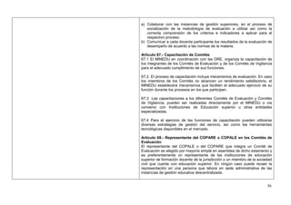 a) Colaborar con las instancias de gestión superiores, en el proceso de
   socialización de la metodología de evaluación a utilizar así como la
   correcta comprensión de los criterios e indicadores a aplicar para el
   respectivo proceso.
b) Comunicar a cada docente participante los resultados de la evaluación de
   desempeño de acuerdo a las normas de la materia.

Artículo 67.- Capacitación de Comités
67.1 El MINEDU en coordinación con las DRE, organiza la capacitación de
los integrantes de los Comités de Evaluación y de los Comités de Vigilancia
para el adecuado cumplimiento de sus funciones.

67.2. El proceso de capacitación incluye mecanismos de evaluación. En caso
los miembros de los Comités no alcancen un rendimiento satisfactorio, el
MINEDU establecerá mecanismos que faciliten el adecuado ejercicio de su
función durante los procesos en los que participen.

67.3 Las capacitaciones a los diferentes Comités de Evaluación y Comités
de Vigilancia, pueden ser realizadas directamente por el MINEDU o vía
convenio con Instituciones de Educación superior u otras entidades
especializadas.

67.4 Para el ejercicio de las funciones de capacitación pueden utilizarse
diversas estrategias de gestión del servicio, así como las herramientas
tecnológicas disponibles en el mercado.

Artículo 68.- Representante del COPARE o COPALE en los Comités de
Evaluación
El representante del COPALE o del COPARE que integra un Comité de
Evaluación es elegido por mayoría simple en asamblea de dicho estamento y
es preferentemente un representante de las instituciones de educación
superior de formación docente de la jurisdicción o un miembro de la sociedad
civil que cuente con educación superior. En ningún caso puede recaer la
representación en una persona que labore en sede administrativa de las
instancias de gestión educativa descentralizada.


                                                                         36
 