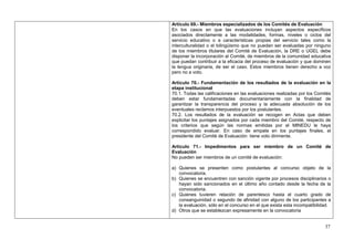 Artículo 69.- Miembros especializados de los Comités de Evaluación
En los casos en que las evaluaciones incluyan aspectos específicos
asociados directamente a las modalidades, formas, niveles o ciclos del
servicio educativo o a características propias del servicio tales como la
interculturalidad o el bilingüismo que no puedan ser evaluadas por ninguno
de los miembros titulares del Comité de Evaluación, la DRE o UGEL debe
disponer la incorporación al Comité, de miembros de la comunidad educativa
que puedan contribuir a la eficacia del proceso de evaluación y que dominen
la lengua originaria, de ser el caso. Estos miembros tienen derecho a voz
pero no a voto.

Artículo 70.- Fundamentación de los resultados de la evaluación en la
etapa institucional
70.1. Todas las calificaciones en las evaluaciones realizadas por los Comités
deben estar fundamentadas documentariamente con la finalidad de
garantizar la transparencia del proceso y la adecuada absolución de los
eventuales reclamos interpuestos por los postulantes.
70.2. Los resultados de la evaluación se recogen en Actas que deben
explicitar los puntajes asignados por cada miembro del Comité, respecto de
los criterios que según las normas emitidas por el MINEDU le haya
correspondido evaluar. En caso de empate en los puntajes finales, el
presidente del Comité de Evaluación tiene voto dirimente.

Artículo 71.- Impedimentos para ser miembro de un Comité de
Evaluación
No pueden ser miembros de un comité de evaluación:

a) Quienes se presenten como postulantes al concurso objeto de la
   convocatoria.
b) Quienes se encuentren con sanción vigente por procesos disciplinarios o
   hayan sido sancionados en el último año contado desde la fecha de la
   convocatoria.
c) Quienes tuvieren relación de parentesco hasta el cuarto grado de
   consanguinidad o segundo de afinidad con alguno de los participantes a
   la evaluación, sólo en el concurso en el que exista esta incompatibilidad.
d) Otros que se establezcan expresamente en la convocatoria


                                                                          37
 