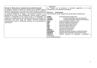 reglamento.
Artículo 3º.- Marco ético y ciudadano de la profesión docente              2.3. También es de aplicación el presente reglamento, en lo que
La profesión docente se ejerce en nombre de la sociedad, para el           corresponda, a los profesores contratados.
desarrollo de la persona y en el marco del compromiso ético y ciudadano
de formar integralmente al educando. Tiene como fundamento ético para      Artículo 3.    Abreviaturas
su actuación profesional, el respeto a los derechos humanos y a la         Para los efectos de las disposiciones de este texto se entiende por:
dignidad de los niños, niñas, adolescentes, jóvenes, adultos y adultos
mayores y el desarrollo de una cultura de paz y de solidaridad, que        CONEI         :      Consejo Educativo Institucional
coadyuven al fortalecimiento de la identidad peruana, la ciudadanía y la   COPALE               :      Consejo Participativo Local de Educación
democracia. Esta ética exige del profesor idoneidad profesional,           COPARE               :      Consejo Participativo Regional de Educación
comportamiento moral y compromiso personal con el aprendizaje de           UGEL          :      Unidad de Gestión Educativa Local
cada alumno.                                                               DRE           :      Dirección Regional de Educación
                                                                           EIB           :      Educación Intercultural Bilingüe
                                                                           EBA           :      Educación Básica Alternativa
                                                                           EBE           :      Educación Básica Especial
                                                                           LGE           :      Ley General de Educación
                                                                           MINEDU        :      Ministerio de Educación
                                                                           PRONABEC :           Programa Nacional de Becas y Crédito Educativo
                                                                           PRONOEI       :      Programa No Escolarizado de Educación Inicial
                                                                           SINEACE       :      Sistema Nacional de Evaluación, Acreditación y
                                                                           Certificación
                                                                           de la Calidad Educativa




                                                                                                                                                  2
 