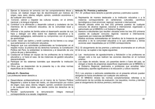 i) Ejercer la docencia en armonía con los comportamientos éticos y           Artículo 76.- Premios y estímulos
   cívicos, sin realizar ningún tipo de discriminación por motivos de        76.1. El profesor tiene derecho a percibir premios y estímulos cuando:
   origen, raza, sexo, idioma, religión, opinión, condición económica o
   de cualquier otra índole.                                                 a) Representa de manera destacada a la institución educativa o a la
j) Conocer, valorar y respetar las culturas locales, en el ámbito               instancia correspondiente en certámenes culturales, científicos
   nacional, y la lengua originaria.                                            tecnológicos a nivel provincial, regional, nacional o internacional.
k) Contribuir a la afirmación y desarrollo cultural y ciudadano de los       b) Resulte ubicado entre los tres (03) primeros puestos de cualquier
   miembros de la institución educativa, de la comunidad local y                concurso de alcance regional, nacional e internacional, organizado o
   regional.                                                                    patrocinado por el MINEDU o el Gobierno Regional.
l) Informar a los padres de familia sobre el desempeño escolar de sus        c) Asesore a estudiantes que resulten ubicados entre los tres (03) primeros
   hijos y dialogar con ellos sobre los objetivos educativos y la               puestos de cualquier concurso regional, nacional e internacional,
   estrategia pedagógica, estimulando su compromiso con el proceso              organizado por instancias del MINEDU.
   de aprendizaje.                                                           d) Realiza acciones sobresalientes en beneficio de la Instancia de gestión
m) Cuidar, hacer uso óptimo y rendir cuentas de los bienes a su cargo           educativa o de la comunidad educativa a la que pertenece y dichas
   que pertenezcan a la institución educativa.                                  acciones sean respaldadas por el CONEI correspondiente.
n) Asegurar que sus actividades profesionales se fundamenten en el
   respeto mutuo, la práctica de los derechos humanos, la Constitución       76.2. El otorgamiento de los premios y estímulos enumerados en el artículo
   Política del Perú, la solidaridad, la tolerancia y el desarrollo de una   42 de la Ley se sujetan a las reglas siguientes:
   cultura de paz y democrática.
o) Coadyuvar al trabajo en equipo de los profesores de la institución        a) Las resoluciones de agradecimiento y felicitación a los profesores se
   educativa y, si fuera el caso, de las instancias de gestión educativa        otorgan solo a los que realicen las acciones descritas en el numeral
   descentralizada.                                                             anterior.
p) Participar en los sistemas tutoriales que desarrolle la institución       b) Los viajes de estudio, becas, y/o pasantías dentro o fuera del país, se
   educativa.                                                                   otorgan a través de programas específicos organizados por el MINEDU o
q) Otros que se desprendan de la presente ley o de otras normas                 el Gobierno Regional, destinados a profesores que acreditan labor
   específicas de la materia.                                                   destacada y aportes significativos a la educación y cultura nacional.

Artículo 41.- Derechos                                                   76.3. Los premios o estímulos establecidos en el presente artículo pueden
Los profesores tienen derecho a:                                         otorgarse en forma simultánea con cualquier otro estimulo.
                                                                         76.4. El MINEDU dictara las normas complementarias referidas a la
a) Desarrollarse profesionalmente en el marco de la Carrera Pública conformación de los comités de evaluación, los requisitos, montos y trámites
   Magisterial y sobre la base del mérito, sin discriminación por motivo para el otorgamiento de dichos premios y estímulos.
   de origen, raza, sexo, idioma, religión, opinión, condición económica
   o de cualquier otra índole, que atente contra los derechos de la
   persona.
b) Percibir oportunamente la remuneración íntegra mensual
   correspondiente a su escala magisterial.

                                                                                                                                                      40
 