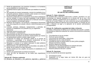 c) Recibir las asignaciones y los incentivos monetarios o no monetarios                                       CAPÍTULO IX
   que se establecen en la presente Ley.                                                                      SANCIONES
d) Estabilidad laboral sujeta a las condiciones que establece la presente
   Ley.                                                                                                   SUB CAPITULO I
e) Ser evaluados de manera transparente, conocer los resultados de su                             DE LAS FALTAS O INFRACCIONES
   evaluación personal, solicitar su revisión y tener acceso a su historial
   de vida profesional registrado en el escalafón.                            Artículo 77.- Falta o infracción
f) Autonomía profesional en el cumplimiento de las tareas pedagógicas         Se considera falta o infracción a toda acción u omisión, voluntaria o no, que
   que les compete, la misma que está supeditada a que se ejerza              contravenga los deberes señalados en el artículo 40º de la Ley y los
   dentro del proyecto educativo ejecutado por la institución educativa y     principios, deberes y prohibiciones de los artículos 6º, 7º y 8º del Código de
   a que se respete la normatividad vigente.                                  Ética de la Función Pública; así como contra las normas administrativas y
g) Beneficios del Programa de Formación y Capacitación Permanente             reglamentarias relativas al ejercicio de la función pública. La comisión de una
   y de otros programas de carácter cultural y social fomentados por el       falta o infracción da lugar a la aplicación de la sanción administrativa
   Estado.                                                                    correspondiente.
h) Licencias, permisos, destaques, reasignaciones y permutas, de
   acuerdo a lo establecido en la presente Ley y su reglamento.               Artículo 78.- Calificación y gravedad de la falta o infracción
i) Vacaciones                                                                 Las faltas o infracciones se califican por la naturaleza de la acción u omisión.
j) Seguridad social de acuerdo a ley.                                         Su gravedad se determina evaluando de manera concurrente las condiciones
k) Libre asociación y sindicalización.                                        siguientes:
l) Reconocimiento de oficio de su tiempo de servicios efectivos.
m) Reconocimiento del tiempo de servicios ininterrumpidos por motivos         a.   Circunstancias en que se cometen.
   de representación política y sindical, según el caso.                      b.   Forma en que se cometen.
n) Condiciones de trabajo que garanticen calidad en el proceso de             c.   Concurrencia de varias faltas o infracciones.
   enseñanza y aprendizaje, y un eficiente cumplimiento de sus                d.   Participación de uno o más servidores.
   funciones dentro de los alcances de la presente Ley.                       e.   Gravedad del daño al interés público y/o bien jurídico protegido.
o) Reingresar al servicio si no hubiere alcanzado la edad jubilatoria         f.   Perjuicio económico causado.
   obligatoria y no exista impedimento legal.                                 g.   Beneficio ilegalmente obtenido.
p) Reconocimiento, por parte del Estado, la comunidad y los padres de         h.   Existencia o no de intencionalidad en la conducta del autor.
   familia, de sus méritos en la labor educativa.                             i.   Reincidencia o habitualidad del autor o autores.
q) Percibir subsidio por luto y sepelio, de acuerdo a lo establecido en la    j.   Situación jerárquica del autor o autores.
   presente Ley.
r) Percibir una compensación por tiempo de servicios.                         Artículo 79.- Sanciones
s) Gozar del 50% de descuento en las tarifas para espectáculos                La Ley ha prescrito las sanciones siguientes:
   culturales.
                                                                              a.   Amonestación escrita.
Artículo 42º.- Premios y estímulos                                            b.   Suspensión en el cargo hasta por treinta (30) días sin goce de
El Ministerio de Educación y los gobiernos regionales y gobiernos                  remuneraciones.

                                                                                                                                                           41
 